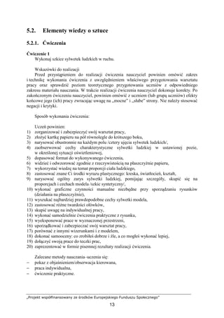 „Projekt współfinansowany ze środków Europejskiego Funduszu Społecznego”
13
5.2. Elementy wiedzy o sztuce
5.2.1. Ćwiczenia
Ćwiczenie 1
Wykonaj szkice sylwetek ludzkich w ruchu.
Wskazówki do realizacji
Przed przystąpieniem do realizacji ćwiczenia nauczyciel powinien omówić zakres
i technikę wykonania ćwiczenia z uwzględnieniem właściwego przygotowania warsztatu
pracy oraz sprawdzić poziom teoretycznego przygotowania uczniów z odpowiedniego
zakresu materiału nauczania. W trakcie realizacji ćwiczenia nauczyciel dokonuje korekty. Po
zakończonym ćwiczeniu nauczyciel, powinien omówić z uczniem (lub grupą uczniów) efekty
końcowe jego (ich) pracy zwracając uwagę na „mocne” i „słabe” strony. Nie naleŜy stosować
negacji i krytyki.
Sposób wykonania ćwiczenia:
Uczeń powinien:
1) zorganizować i zabezpieczyć swój warsztat pracy,
2) złoŜyć kartkę papieru na pół równolegle do krótszego boku,
3) narysować obustronnie na kaŜdym polu /cztery ujęcia sylwetek ludzkich/,
4) zaobserwować cechy charakterystyczne sylwetki ludzkiej w ustawionej pozie,
w określonej sytuacji oświetleniowej,
5) dopasować format do wykonywanego ćwiczenia,
6) widzieć i odwzorować zgodnie z rzeczywistością na płaszczyźnie papieru,
7) wykorzystać wiedzę na temat proporcji ciała ludzkiego,
8) zastosować znane Ci środki wyrazu plastycznego: kreska, światłocień, kształt,
9) narysować ogólny zarys sylwetki ludzkiej, pomijając szczegóły, skupić się na
proporcjach i cechach modela /szkic syntetyczny/,
10) wykonać graficzne czynności manualne niezbędne przy sporządzaniu rysunków
(działania na płaszczyźnie),
11) wyszukać najbardziej prawdopodobne cechy sylwetki modela,
12) zastosować róŜne twardości ołówków,
13) skupić uwagę na indywidualnej pracy,
14) wykonać samodzielnie ćwiczenia praktyczne z rysunku,
15) wyeksponować prace w wyznaczonej przestrzeni,
16) uporządkować i zabezpieczać swój warsztat pracy,
17) porównać z innymi wizerunkami i z modelem,
18) dokonać samooceny: co zrobiłeś dobrze i źle, a co mogłeś wykonać lepiej,
19) dołączyć swoją prace do teczki prac,
20) zaprezentować w formie pisemnej rezultaty realizacji ćwiczenia.
Zalecane metody nauczania–uczenia się:
− pokaz z objaśnieniem/obserwacja kierowana,
− praca indywidualna,
− ćwiczenie praktyczne.
 