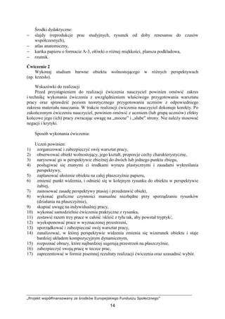 „Projekt współfinansowany ze środków Europejskiego Funduszu Społecznego”
14
Środki dydaktyczne:
− slajdy (reprodukcje prac studyjnych, rysunek od doby renesansu do czasów
współczesnych),
− atlas anatomiczny,
− kartka papieru o formacie A-3, ołówki o róŜnej miękkości, plansza podkładowa,
− rzutnik.
Ćwiczenie 2
Wykonaj studium barwne obiektu wolnostojącego w róŜnych perspektywach
(np. krzesło).
Wskazówki do realizacji
Przed przystąpieniem do realizacji ćwiczenia nauczyciel powinien omówić zakres
i technikę wykonania ćwiczenia z uwzględnieniem właściwego przygotowania warsztatu
pracy oraz sprawdzić poziom teoretycznego przygotowania uczniów z odpowiedniego
zakresu materiału nauczania. W trakcie realizacji ćwiczenia nauczyciel dokonuje korekty. Po
zakończonym ćwiczeniu nauczyciel, powinien omówić z uczniem (lub grupą uczniów) efekty
końcowe jego (ich) pracy zwracając uwagę na „mocne” i „słabe” strony. Nie naleŜy stosować
negacji i krytyki.
Sposób wykonania ćwiczenia:
Uczeń powinien:
1) zorganizować i zabezpieczyć swój warsztat pracy,
2) obserwować obiekt wolnostojący, jego kształt, proporcje cechy charakterystyczne,
3) narysować go w perspektywie zbieŜnej do dwóch lub jednego punktu zbiegu,
4) posługiwać się znanymi ci środkami wyrazu plastycznymi i zasadami wykreślania
perspektywy,
5) zaplanować ułoŜenie obiektu na całej płaszczyźnie papieru,
6) zmienić punkt widzenia, i odnieść się w kolejnym rysunku do obiektu w perspektywie
Ŝabiej,
7) zastosować zasadę perspektywy ptasiej i przedstawić obiekt,
8) wykonać graficzne czynności manualne niezbędne przy sporządzaniu rysunków
(działania na płaszczyźnie),
9) skupiać uwagę na indywidualnej pracy,
10) wykonać samodzielnie ćwiczenia praktyczne z rysunku,
11) zestawić razem trzy prace w całość /skleić z tyłu tak, aby powstał tryptyk/,
12) wyeksponować prace w wyznaczonej przestrzeni,
13) uporządkować i zabezpieczać swój warsztat pracy,
14) zanalizować, w której perspektywie widzenia zmienia się wizerunek obiektu i staje
bardziej układem kompozycyjnym dynamicznym,
15) rozpoznać obrazy, które najbardziej sugerują przestrzeń na płaszczyźnie,
16) zabezpieczyć swoją pracę w teczce prac,
17) zaprezentować w formie pisemnej rezultaty realizacji ćwiczenia oraz uzasadnić wybór.
 