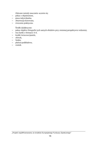 „Projekt współfinansowany ze środków Europejskiego Funduszu Społecznego”
15
Zalecane metody nauczania–uczenia się:
− pokaz z objaśnieniem,
− praca indywidualna,
− obserwacja kierowana,
− ćwiczenie praktyczne.
Środki dydaktyczne:
− pokaz slajdów (fotografie tych samych obiektów przy zmiennej perspektywie widzenia),
− trzy kartki o formacie A-4,
− kredki świecowe/pastele,
− ołówek,
− linijka,
− plansza podkładowa,
− rzutnik.
 