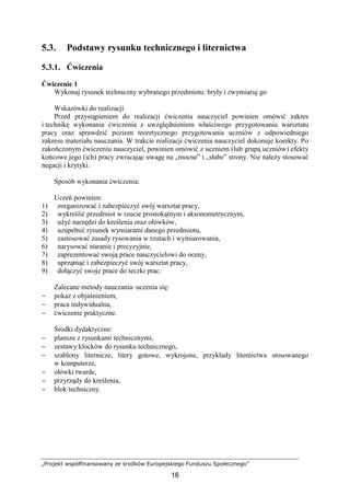 „Projekt współfinansowany ze środków Europejskiego Funduszu Społecznego”
16
5.3. Podstawy rysunku technicznego i liternictwa
5.3.1. Ćwiczenia
Ćwiczenie 1
Wykonaj rysunek techniczny wybranego przedmiotu: bryły i zwymiaruj go
Wskazówki do realizacji
Przed przystąpieniem do realizacji ćwiczenia nauczyciel powinien omówić zakres
i technikę wykonania ćwiczenia z uwzględnieniem właściwego przygotowania warsztatu
pracy oraz sprawdzić poziom teoretycznego przygotowania uczniów z odpowiedniego
zakresu materiału nauczania. W trakcie realizacji ćwiczenia nauczyciel dokonuje korekty. Po
zakończonym ćwiczeniu nauczyciel, powinien omówić z uczniem (lub grupą uczniów) efekty
końcowe jego (ich) pracy zwracając uwagę na „mocne” i „słabe” strony. Nie naleŜy stosować
negacji i krytyki.
Sposób wykonania ćwiczenia:
Uczeń powinien:
1) zorganizować i zabezpieczyć swój warsztat pracy,
2) wykreślić przedmiot w rzucie prostokątnym i aksonometrycznym,
3) uŜyć narzędzi do kreślenia oraz ołówków,
4) uzupełnić rysunek wymiarami danego przedmiotu,
5) zastosować zasady rysowania w rzutach i wymiarowania,
6) narysować staranie i precyzyjnie,
7) zaprezentować swoją prace nauczycielowi do oceny,
8) uprzątnąć i zabezpieczyć swój warsztat pracy,
9) dołączyć swoje prace do teczki prac.
Zalecane metody nauczania–uczenia się:
− pokaz z objaśnieniem,
− praca indywidualna,
− ćwiczenie praktyczne.
Środki dydaktyczne:
− plansze z rysunkami technicznymi,
− zestawy klocków do rysunku technicznego,
− szablony liternicze, litery gotowe, wykrojone, przykłady liternictwa stosowanego
w komputerze,
− ołówki twarde,
− przyrządy do kreślenia,
− blok techniczny.
 