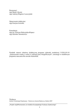 „Projekt współfinansowany ze środków Europejskiego Funduszu Społecznego”
1
Recenzenci:
mgr Marek Liksztet
mgr Andrzej Zbigniew Leszczyński
Opracowanie redakcyjne:
mgr GraŜyna Jezierska
Konsultacja:
mgr inŜ. GraŜyna Dobrzyńska-Klepacz
mgr Zdzisław Sawaniewicz
Poradnik stanowi obudowę dydaktyczną programu jednostki modułowej 313[01].O1.01
„Zastosowanie wiedzy o sztuce w realizacji prac fotograficznych”, zawartego w modułowym
programie nauczania dla zawodu fototechnik.
Wydawca
Instytut Technologii Eksploatacji – Państwowy Instytut Badawczy, Radom 2007
 
