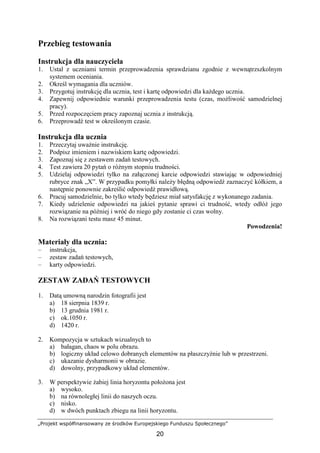 „Projekt współfinansowany ze środków Europejskiego Funduszu Społecznego”
20
Przebieg testowania
Instrukcja dla nauczyciela
1. Ustal z uczniami termin przeprowadzenia sprawdzianu zgodnie z wewnątrzszkolnym
systemem oceniania.
2. Określ wymagania dla uczniów.
3. Przygotuj instrukcję dla ucznia, test i kartę odpowiedzi dla kaŜdego ucznia.
4. Zapewnij odpowiednie warunki przeprowadzenia testu (czas, moŜliwość samodzielnej
pracy).
5. Przed rozpoczęciem pracy zapoznaj ucznia z instrukcją.
6. Przeprowadź test w określonym czasie.
Instrukcja dla ucznia
1. Przeczytaj uwaŜnie instrukcję.
2. Podpisz imieniem i nazwiskiem kartę odpowiedzi.
3. Zapoznaj się z zestawem zadań testowych.
4. Test zawiera 20 pytań o róŜnym stopniu trudności.
5. Udzielaj odpowiedzi tylko na załączonej karcie odpowiedzi stawiając w odpowiedniej
rubryce znak „X”. W przypadku pomyłki naleŜy błędną odpowiedź zaznaczyć kółkiem, a
następnie ponownie zakreślić odpowiedź prawidłową.
6. Pracuj samodzielnie, bo tylko wtedy będziesz miał satysfakcję z wykonanego zadania.
7. Kiedy udzielenie odpowiedzi na jakieś pytanie sprawi ci trudność, wtedy odłóŜ jego
rozwiązanie na później i wróć do niego gdy zostanie ci czas wolny.
8. Na rozwiązani testu masz 45 minut.
Powodzenia!
Materiały dla ucznia:
– instrukcja,
– zestaw zadań testowych,
– karty odpowiedzi.
ZESTAW ZADAŃ TESTOWYCH
1. Datą umowną narodzin fotografii jest
a) 18 sierpnia 1839 r.
b) 13 grudnia 1981 r.
c) ok.1050 r.
d) 1420 r.
2. Kompozycja w sztukach wizualnych to
a) bałagan, chaos w polu obrazu.
b) logiczny układ celowo dobranych elementów na płaszczyźnie lub w przestrzeni.
c) ukazanie dysharmonii w obrazie.
d) dowolny, przypadkowy układ elementów.
3. W perspektywie Ŝabiej linia horyzontu połoŜona jest
a) wysoko.
b) na równoległej linii do naszych oczu.
c) nisko.
d) w dwóch punktach zbiegu na linii horyzontu.
 