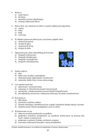 „Projekt współfinansowany ze środków Europejskiego Funduszu Społecznego”
21
4. Walor to
a) cięŜar barwy.
b) tło barwy.
c) domyślny jej kolor dopełniający.
d) świecąca najmocniej barwa.
5. Barwy dwie, trzy nałoŜone na siebie w syntezie addytywnej dają barwę
a) czarną.
b) Ŝółtą.
c) białą.
d) czerwoną.
6. W układzie pionowym płaszczyzny zaczynamy oglądać obraz
a) od lewej do prawej.
b) od dołu do góry.
c) od prawej do lewej.
d) od góry do dołu.
7. Zaprezentowany obraz zakwalifikuję do kierunku
a) fotografii realistycznej.
b) fotografii abstrakcyjnej.
c) fotografii socjologicznej.
d) fotografii surrealistycznej.
8. Dzieło sztuki to
a) idea.
b) ładna rzecz na półce z pamiątkami.
c) zharmonizowany układ jakości zmysłowych.
d) samoistny obiekt, który zwraca naszą uwagę.
9. Czy reportaŜ moŜe być
a) upozowany i wyreŜyserowany.
b) wykonany w róŜnych konwencjach artystycznych.
c) nowatorski, z eksperymentami nowych technik fotograficznych.
d) jak najbardziej rzeczywisty, realistyczny dotyczący tej samej czasoprzestrzeni.
10. Krój pisma to
a) blok tekstu.
b) niezaleŜne wielkości znaków.
c) element określający charakterystyczny wygląd i unikalność kaŜdej rodziny czcionek.
d) charakter pisma, którym posługujemy się na co dzień.
11. Wymiarowanie to jest
a) odręczny rysunek przedmiotów na podłoŜu.
b) podawanie wymiarów przedmiotów na rysunkach technicznych za pomocą linii,
liczb i znaków wymiarowych.
c) podawanie wymiarów formatu, na którym rysujemy.
d) rysowanie widocznych krawędzi i zarysy przedmiotów.
 