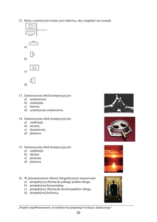 „Projekt współfinansowany ze środków Europejskiego Funduszu Społecznego”
22
12. Który z poniŜszych rzutów jest właściwy, aby uzupełnić ten rysunek
a)
b)
c)
d)
13. Zamieszczona obok kompozycja jest
a) symetryczna.
b) zamknięta.
c) barwna.
d) symetryczna wieloosiowa.
14. Zamieszczona obok kompozycja jest
a) zamknięta.
b) otwarta.
c) dynamiczna.
d) pionowa.
15. Zamieszczona obok kompozycja jest
a) zamknięta.
b) ukośna.
c) pozioma.
d) pionowa.
16. W prezentowanym obrazie fotograficznym zastosowano
a) perspektywę zbieŜną do jednego punktu zbiegu.
b) perspektywę horyzontalną.
c) perspektywę zbieŜną do dwóch punktów zbiegu.
d) perspektywę kulisową.
 