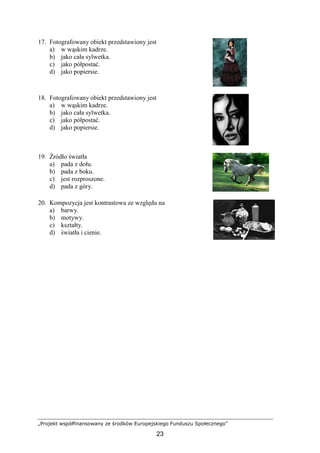 „Projekt współfinansowany ze środków Europejskiego Funduszu Społecznego”
23
17. Fotografowany obiekt przedstawiony jest
a) w wąskim kadrze.
b) jako cała sylwetka.
c) jako półpostać.
d) jako popiersie.
18. Fotografowany obiekt przedstawiony jest
a) w wąskim kadrze.
b) jako cała sylwetka.
c) jako półpostać.
d) jako popiersie.
19. Źródło światła
a) pada z dołu.
b) pada z boku.
c) jest rozproszone.
d) pada z góry.
20. Kompozycja jest kontrastowa ze względu na
a) barwy.
b) motywy.
c) kształty.
d) światła i cienie.
 