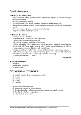 „Projekt współfinansowany ze środków Europejskiego Funduszu Społecznego”
27
Przebieg testowania
Instrukcja dla nauczyciela
1. Ustal z uczniami termin przeprowadzenia sprawdzianu zgodnie z wewnątrzszkolnym
systemem oceniania.
2. Określ wymagania dla uczniów.
3. Przygotuj instrukcję dla ucznia, test i kartę odpowiedzi dla kaŜdego ucznia.
4. Zapewnij odpowiednie warunki przeprowadzenia testu (czas, moŜliwość samodzielnej
pracy).
5. Przed rozpoczęciem pracy zapoznaj ucznia z instrukcją.
6. Przeprowadź test w określonym czasie.
Instrukcja dla ucznia
1. Przeczytaj uwaŜnie instrukcję.
2. Podpisz imieniem i nazwiskiem kartę odpowiedzi.
3. Zapoznaj się z zestawem zadań testowych.
4. Test zawiera 20 zadań o róŜnym stopniu trudności.
5. Udzielaj odpowiedzi tylko na załączonej karcie odpowiedzi stawiając w odpowiedniej
rubryce znak „X”. W przypadku pomyłki naleŜy błędną odpowiedź zaznaczyć kółkiem,
a następnie ponownie zakreślić odpowiedź prawidłową.
6. Pracuj samodzielnie, bo tylko wtedy będziesz miał satysfakcję z wykonanego zadania.
7. Kiedy udzielenie odpowiedzi na jakieś pytanie sprawi ci trudność, wtedy odłóŜ jego
rozwiązanie na później i wróć do niego gdy zostanie ci czas wolny.
8. Na rozwiązani testu masz 45 minut.
Powodzenia!
Materiały dla ucznia:
– instrukcja,
– zestaw zadań testowych,
– karty odpowiedzi.
ZESTAW ZADAŃ TESTOWYCH 2
1. W sztukach wizualnych najwaŜniejszy jest zmysł
a) smaku.
b) wzroku.
c) dotyku.
d) zapachu.
2. Środki wyrazu plastycznego to
a) rysowanie, malowanie i konstruowanie.
b) kreska, plama, barwa, światłocień, faktura, perspektywa, kształt i format.
c) kredki, ołówek, farby i papier kolorowy.
d) dźwięk, ruch, gest, mimika.
 