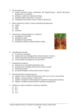 „Projekt współfinansowany ze środków Europejskiego Funduszu Społecznego”
28
3. Format wpływa na
a) sposób wykonania obrazu malarskiego lub fotograficznego i sposób odczuwania
przedmiotów czy obiektów.
b) problemy z właściwym ukazaniem obrazu.
c) kolejność odbioru elementów z otoczenia.
d) umiejętności korzystania z tego co mamy do dyspozycji.
4. Barwy nałoŜone na siebie w syntezie subtraktywnej dają barwę
a) czarną.
b) Ŝółtą.
c) białą.
d) czerwoną.
5. Zastosowany rodzaj perspektywy w obrazie to
a) perspektywa z lotu ptaka.
b) perspektywa Ŝabia.
c) perspektywa horyzontalna.
d) perspektywa zbieŜna z jednym punktem zbiegu.
6. Abstrakcjonizm określa
a) to czego nie rozumiemy.
b) rodzaj sztuki nie naśladującej form obserwowanych w naturze.
c) niekonwencjonalne przedstawianie nieczytelnych obrazów.
d) wierny przekaz otaczającej nas rzeczywistości.
7. Fotografia jest sztuką bo
a) pojawia się we wszystkich dziedzinach Ŝycia.
b) jest plastyczna, bo buduje obraz jak inne sztuki wizualne.
c) kradnie prywatność.
d) jest ogólnodostępna, robiona masowo przez maszyny.
8. Rysunek techniczny wykonywany jest
a) zgodnie z tym, co kaŜdy moŜe narysować, chce czy teŜ, tym co ma pod ręką.
b) zgodnie z tym jak czujemy w danej chwili.
c) zgodnie z przepisami i obowiązującymi zasadami na skalę międzynarodową.
d) zgodnie z zasadami ustalonymi przez wspólnotę mieszkaniową.
9. Podstawowy arkusz rysunkowy oznaczamy symbolem
a) A 1.
b) B 4.
c) A 4.
d) A 0.
 