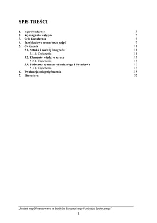 „Projekt współfinansowany ze środków Europejskiego Funduszu Społecznego”
2
SPIS TREŚCI
1. Wprowadzenie 3
2. Wymagania wstępne 5
3. Cele kształcenia 6
4. Przykładowe scenariusze zajęć 7
5. Ćwiczenia 11
5.1. Sztuka i rozwój fotografii 11
5.1.1. Ćwiczenia 11
5.2. Elementy wiedzy o sztuce 13
5.2.1. Ćwiczenia 13
5.3. Podstawy rysunku technicznego i liternictwa 16
5.3.1. Ćwiczenia 16
6. Ewaluacja osiągnięć ucznia 18
7. Literatura 32
 