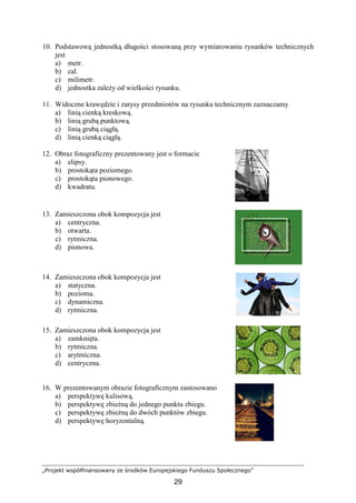 „Projekt współfinansowany ze środków Europejskiego Funduszu Społecznego”
29
10. Podstawową jednostką długości stosowaną przy wymiarowaniu rysunków technicznych
jest
a) metr.
b) cal.
c) milimetr.
d) jednostka zaleŜy od wielkości rysunku.
11. Widoczne krawędzie i zarysy przedmiotów na rysunku technicznym zaznaczamy
a) linią cienką kreskową.
b) linią grubą punktową.
c) linią grubą ciągłą.
d) linią cienką ciągłą.
12. Obraz fotograficzny prezentowany jest o formacie
a) elipsy.
b) prostokąta poziomego.
c) prostokąta pionowego.
d) kwadratu.
13. Zamieszczona obok kompozycja jest
a) centryczna.
b) otwarta.
c) rytmiczna.
d) pionowa.
14. Zamieszczona obok kompozycja jest
a) statyczna.
b) pozioma.
c) dynamiczna.
d) rytmiczna.
15. Zamieszczona obok kompozycja jest
a) zamknięta.
b) rytmiczna.
c) arytmiczna.
d) centryczna.
16. W prezentowanym obrazie fotograficznym zastosowano
a) perspektywę kulisową.
b) perspektywę zbieŜną do jednego punktu zbiegu.
c) perspektywę zbieŜną do dwóch punktów zbiegu.
d) perspektywę horyzontalną.
 