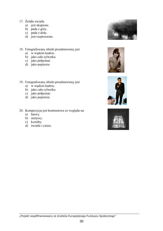 „Projekt współfinansowany ze środków Europejskiego Funduszu Społecznego”
30
17. Źródło światła
a) jest skupione.
b) pada z góry.
c) pada z dołu.
d) jest rozproszone.
18. Fotografowany obiekt przedstawiony jest
a) w wąskim kadrze.
b) jako cała sylwetka.
c) jako półpostać.
d) jako popiersie.
19. Fotografowany obiekt przedstawiony jest
a) w wąskim kadrze.
b) jako cała sylwetka.
c) jako półpostać.
d) jako popiersie.
20. Kompozycja jest kontrastowa ze względu na
a) barwy.
b) motywy.
c) kształty.
d) światła i cienie.
 