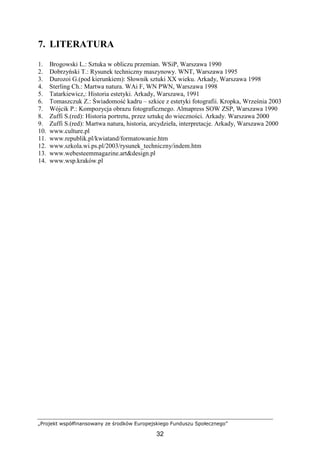 „Projekt współfinansowany ze środków Europejskiego Funduszu Społecznego”
32
7. LITERATURA
1. Brogowski L.: Sztuka w obliczu przemian. WSiP, Warszawa 1990
2. Dobrzyński T.: Rysunek techniczny maszynowy. WNT, Warszawa 1995
3. Durozoi G.(pod kierunkiem): Słownik sztuki XX wieku. Arkady, Warszawa 1998
4. Sterling Ch.: Martwa natura. WAi F, WN PWN, Warszawa 1998
5. Tatarkiewicz,: Historia estetyki. Arkady, Warszawa, 1991
6. Tomaszczuk Z.: Świadomość kadru – szkice z estetyki fotografii. Kropka, Września 2003
7. Wójcik P.: Kompozycja obrazu fotograficznego. Almapress SOW ZSP, Warszawa 1990
8. Zuffi S.(red): Historia portretu, przez sztukę do wieczności. Arkady. Warszawa 2000
9. Zuffi S.(red): Martwa natura, historia, arcydzieła, interpretacje. Arkady, Warszawa 2000
10. www.culture.pl
11. www.republik.pl/kwiatand/formatowanie.htm
12. www.szkola.wi.ps.pl/2003/rysunek_techniczny/indem.htm
13. www.webesteemmagazine.art&design.pl
14. www.wsp.kraków.pl
 
