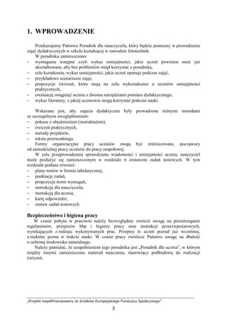 „Projekt współfinansowany ze środków Europejskiego Funduszu Społecznego”
3
1. WPROWADZENIE
Przekazujemy Państwu Poradnik dla nauczyciela, który będzie pomocny w prowadzeniu
zajęć dydaktycznych w szkole kształcącej w zawodzie fototechnik.
W poradniku zamieszczono:
− wymagania wstępne czyli wykaz umiejętności, jakie uczeń powinien mieć juŜ
ukształtowane, aby bez problemów mógł korzystać z poradnika,
− cele kształcenia, wykaz umiejętności, jakie uczeń opanuje podczas zajęć,
− przykładowe scenariusze zajęć,
− propozycje ćwiczeń, które mają na celu wykształcenie u uczniów umiejętności
praktycznych,
− ewaluację osiągnięć ucznia z dwoma narzędziami pomiaru dydaktycznego,
− wykaz literatury, z jakiej uczniowie mogą korzystać podczas nauki.
Wskazane jest, aby zajęcia dydaktyczne były prowadzone róŜnymi metodami
ze szczególnym uwzględnieniem:
− pokazu z objaśnieniem (instruktaŜem),
− ćwiczeń praktycznych,
− metody projektów,
− tekstu przewodniego.
Formy organizacyjne pracy uczniów mogą być zróŜnicowane, począwszy
od samodzielnej pracy uczniów do pracy zespołowej.
W celu przeprowadzenia sprawdzianu wiadomości i umiejętności ucznia, nauczyciel
moŜe posłuŜyć się zamieszczonym w rozdziale 6 zestawem zadań testowych. W tym
rozdziale podano równieŜ:
− plany testów w formie tabelarycznej,
− punktacje zadań,
− propozycje norm wymagań,
− instrukcję dla nauczyciela,
− instrukcję dla ucznia,
− kartę odpowiedzi,
− zestaw zadań testowych.
Bezpieczeństwo i higiena pracy
W czasie pobytu w pracowni naleŜy bezwzględnie zwrócić uwagę na przestrzeganie
regulaminów, przepisów bhp i higieny pracy oraz instrukcji przeciwpoŜarowych,
wynikających z rodzaju wykonywanych prac. Przepisy te uczeń poznał juŜ wcześniej,
a niektóre pozna w trakcie nauki. W czasie pracy zwróćcie Państwo uwagę na dbałość
o ochronę środowiska naturalnego.
NaleŜy pamiętać, Ŝe uzupełnieniem tego poradnika jest „Poradnik dla ucznia”, w którym
między innymi zamieszczono materiał nauczania, stanowiący podbudowę do realizacji
ćwiczeń.
 