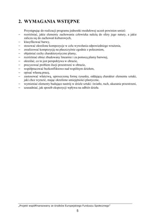 „Projekt współfinansowany ze środków Europejskiego Funduszu Społecznego”
5
2. WYMAGANIA WSTĘPNE
Przystępując do realizacji programu jednostki modułowej uczeń powinien umieć:
− rozróŜniać, jakie elementy zachowania człowieka naleŜą do sfery jego natury, a jakie
zalicza się do zachowań kulturowych,
− klasyfikować barwy,
− stosować określone kompozycje w celu wywołania odpowiedniego wraŜenia,
− zrealizować kompozycję na płaszczyźnie zgodnie z poleceniem,
− objaśniać cechy charakterystyczne plamy,
− rozróŜniać obraz zbudowany linearnie i za pomocą plamy barwnej,
− określać, co to jest perspektywa w obrazie,
− precyzować problem iluzji przestrzeni w obrazie,
− współpracować bezkonfliktowo nad wspólnym dziełem,
− opisać własną pracę,
− zastosować właściwą, uproszczoną formę rysunku, oddającą charakter elementu sztuki,
jaki chce wyrazić, mając określone umiejętności plastyczne,
− wymieniać elementy budujące nastrój w dziele sztuki: światło, ruch, ukazanie przestrzeni,
− uzasadniać, jak sposób ekspozycji wpływa na odbiór dzieła.
 