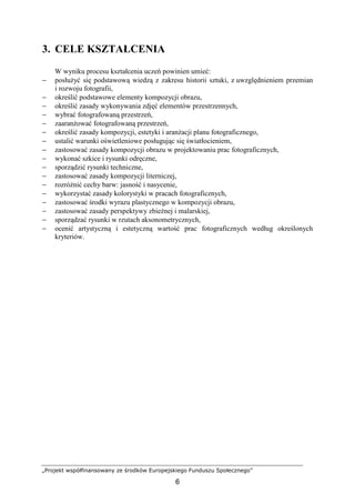 „Projekt współfinansowany ze środków Europejskiego Funduszu Społecznego”
6
3. CELE KSZTAŁCENIA
W wyniku procesu kształcenia uczeń powinien umieć:
− posłuŜyć się podstawową wiedzą z zakresu historii sztuki, z uwzględnieniem przemian
i rozwoju fotografii,
− określić podstawowe elementy kompozycji obrazu,
− określić zasady wykonywania zdjęć elementów przestrzennych,
− wybrać fotografowaną przestrzeń,
− zaaranŜować fotografowaną przestrzeń,
− określić zasady kompozycji, estetyki i aranŜacji planu fotograficznego,
− ustalić warunki oświetleniowe posługując się światłocieniem,
− zastosować zasady kompozycji obrazu w projektowaniu prac fotograficznych,
− wykonać szkice i rysunki odręczne,
− sporządzić rysunki techniczne,
− zastosować zasady kompozycji literniczej,
− rozróŜnić cechy barw: jasność i nasycenie,
− wykorzystać zasady kolorystyki w pracach fotograficznych,
− zastosować środki wyrazu plastycznego w kompozycji obrazu,
− zastosować zasady perspektywy zbieŜnej i malarskiej,
− sporządzać rysunki w rzutach aksonometrycznych,
− ocenić artystyczną i estetyczną wartość prac fotograficznych według określonych
kryteriów.
 