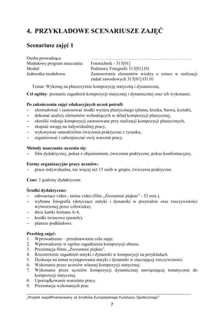 „Projekt współfinansowany ze środków Europejskiego Funduszu Społecznego”
7
4. PRZYKŁADOWE SCENARIUSZE ZAJĘĆ
Scenariusz zajęć 1
Osoba prowadząca …………………………………….……………………
Modułowy program nauczania: Fototechnik - 313[01]
Moduł: Podstawy Fotografii 313[01].O1
Jednostka modułowa: Zastosowanie elementów wiedzy o sztuce w realizacji
zadań zawodowych 313[01].O1.01
Temat: Wykonaj na płaszczyźnie kompozycję statyczną i dynamiczną.
Cel ogólny: poznanie zagadnień kompozycji statycznej i dynamicznej oraz ich wykonanie.
Po zakończeniu zajęć edukacyjnych uczeń potrafi:
− sformułować i zastosować środki wyrazu plastycznego (plama, kreska, barwa, kształt),
− dokonać analizy elementów wchodzących w skład kompozycji plastycznej,
− określić rodzaje kompozycji zastosowane przy realizacji kompozycji plastycznych,
− skupiać uwagę na indywidualnej pracy,
− wykonywać samodzielnie ćwiczenia praktyczne z rysunku,
− organizować i zabezpieczać swój warsztat pracy.
Metody nauczania–uczenia się:
− film dydaktyczny, pokaz z objaśnieniem, ćwiczenia praktyczne, pokaz konfrontacyjny.
Formy organizacyjne pracy uczniów:
− praca indywidualna, nie więcej niŜ 15 osób w grupie, ćwiczenia praktyczne.
Czas: 3 godziny dydaktyczne.
Środki dydaktyczne:
− odtwarzacz video , taśma video (film „Zrozumieć piękno” - 52 min.),
− wybrane fotografie (dotyczące statyki i dynamiki w przyrodzie oraz rzeczywistości
wytworzonej przez człowieka),
− dwie kartki formatu A-4,
− kredki świecowe (pastele),
− plansze podkładowe.
Przebieg zajęć:
1. Wprowadzenie – przedstawienie celu zajęć.
2. Wprowadzenie w ogólne zagadnienia kompozycji obrazu.
3. Prezentacja filmu „Zrozumieć piękno”.
4. Rozszerzenie zagadnień statyki i dynamiki w kompozycji na przykładach.
5. Dyskusja na temat występowania statyki i dynamiki w otaczającej rzeczywistości.
6. Wykonanie przez uczniów własnej kompozycji statycznej.
7. Wykonanie przez uczniów kompozycji dynamicznej nawiązującej tematycznie do
kompozycji statycznej.
8. Uporządkowanie warsztatu pracy.
9. Prezentacja wykonanych prac.
 