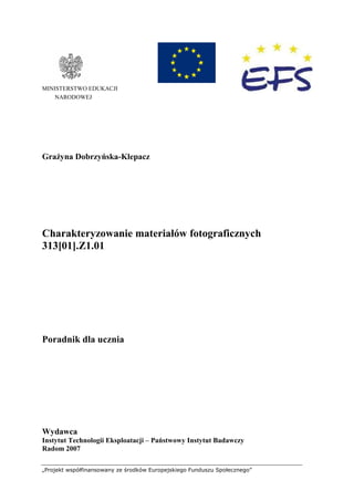 „Projekt współfinansowany ze środków Europejskiego Funduszu Społecznego”
MINISTERSTWO EDUKACJI
NARODOWEJ
GraŜyna Dobrzyńska-Klepacz
Charakteryzowanie materiałów fotograficznych
313[01].Z1.01
Poradnik dla ucznia
Wydawca
Instytut Technologii Eksploatacji – Państwowy Instytut Badawczy
Radom 2007
 