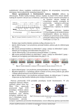 „Projekt współfinansowany ze środków Europejskiego Funduszu Społecznego”
9
rozdzielczości obrazu względem rozdzielczość detektora, ale otrzymujemy rzeczywistą
informację o barwie piksela bez interpolacji danych [17].
Odczyt zgromadzonych w fotoelementach matrycy ładunków odbywa się
sekwencyjnie. Wzdłuż każdej kolumny matrycy znajduje się kanał CCD, którym ładunki
wędrują do rejestrów odczytu (rys.3) Elektrony z pierwszego wiersza sensorów przesyłane są
do rejestrów odczytu stamtąd do
wzmacniacza sygnału, a następnie do
przetwornika analogowo-cyfrowego
gdzie sygnał prądowy zostaje
zdygitalizowany i zapisany na nośniku
pamięci.
Transport elektronów kanałem
CCD przylegającym do każdej kolumny
fotoelementów odbywa się skokowo.
Ładunek jest przesuwany przez zmiany
potencjału elektrycznego na elektrodach
trzech grup 1,2,3 (rys. 5).
Kolejne etapy transferu ładunku zachodzą według schematu (rys. 6):
− (a) do elektrod grupy 3 jest przyłożony potencjał dodatni, podczas gdy do elektrod grup
1,2 ujemny,
− (b) wzrasta potencjał dodatni na elektrodach 2 grupy i maleje na elektrodach 3 grupy –
ładunek jest rozciągnięty pod elektrodami obu grup (2 i 3),
− (c) do elektrod grupy 2 jest przyłożony potencjał dodatni, 1,3 ujemny,
− (d) wzrasta potencjał dodatni na elektrodach 1 grupy i maleje na elektrodach 2 grupy –
ładunek jest rozciągnięty pod elektrodami obu grup (1 i 2),
(a) (b) (c) (d) (e) (f) (g)
Rys. 6. Transfer ładunków w matrycy CCD do rejestrów odczytu (element CCD) [15]
− (e) do elektrod grupy 1 jest przyłożony potencjał dodatni, do elektrod grup 2,3 ujemny,
− (f) pakiet ładunkowy z sąsiedniego piksela wchodzi od lewej strony podczas gdy pakiet
z danego piksela przesuwa się do piksela na prawo,
− (g) do elektrod grupy 3 jest przyłożony potencjał dodatni, do elektrod grup 1,2 ujemny,
rozpoczyna się etap transferu ładunku przez kolejny fotoelement [15].
Pierwsze przetworniki CCD posiadały prostokątny kształt fotoelementów. W celu
osiągnięcia lepszych efektów
rejestracji obrazu firma Fuji
Photo Film opracowała
przetwornik Super CCD
posiadający strukturę plastra
miodu, o oktagonalnych
komórkach, czyli zbliżoną
do budowy siatkówki oka.
(rys.7) Ośmiokątny kształt
fotoelementów pozwala
na lepsze wypełnienie powierzchni fotoelementami, wzrost efektywnej apertury (powierzchni
Rys. 5. Transport ładunków kanałem CCD [13, s. 28]
Fot.7. Porównanie kształtu fotoelementów matrycy CCD i Super CCD
[7, s. 9]
 