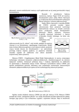 „Projekt współfinansowany ze środków Europejskiego Funduszu Społecznego”
10
Rys. 9. Siatka
mikrosoczewek
aktywnej), wzrost rozdzielczości matrycy czyli upakowanie na tej samej powierzchni więcej
fotoelementów.
Rysunek 8 przedstawia budowę
warstwową matrycy Super CCD od warstwy
fotoelementów przez siatkę filtrów barwnych
ze zwiększoną ilością fotoelementów pokrytych
filtrem zielonym i warstwę mikrosoczewek.
Siatka filtrów barwnych z mozaiką RGBG
lub CMYG pozwala uzyskać lepsze
odwzorowanie barw ponieważ wyrównuje
nadwrażliwość matrycy na światło czerwone
przez zwiększony udział fotoelementów
pokrytych filtrem zielonym. Przesuwa
to sposób rejestracji informacji o barwie
w kierunku światła zielonego, na które oko
ludzkie jest
najbardziej czułe.
Siatka
mikrosoczewek (rys.9) „zbiera”, całe światło, padające na matrycę
i kieruje je na fotoelementy, zapobiegając rozproszeniu. Dzięki
temu wzrasta efektywna apertura, a tym samym czułość, ponieważ
więcej światła dociera do fotoelementów i po naświetleniu
powstają większe impulsy prądowe, co poprawia wskaźnik
stosunku sygnału do zakłócenia oraz zakres dynamiki
(rejestrowany zakres jasności).
Matryca CMOS - Complementary Metal Oxide Semiconductor, to nazwa, oznaczająca
technologię wykonania elementów półprzewodnikowych, charakteryzujących się niższym
napięciem zasilania, mniejszym poborem mocy i większą odpornością na zakłócenia
(w porównaniu z elementami matryc CCD). Głównym wyróżnikiem matryc CMOS, jest
sposób (architektura) przesyłu informacji oraz technologia wytwarzania zastosowanych
elementów półprzewodnikowych oparta na linii technologicznej masowych pamięci.
Rys. 10. Przekrój matrycy CMOS [16]
Ogólna zasada działania matrycy CMOS jest taka jak matrycy CCD. Matryca CMOS
posiada tak zwane „inteligentne piksele” tzn. każdy fotoelement posiada elektroniczne układy
sterujące jego pracą w tym wzmacniacz sygnału i rejestrator odczytu. Daje to możliwość
Rys. 8. Budowa warstwowa matrycy Super
CCD [7, s. 10]
Elektronika sterująca
 