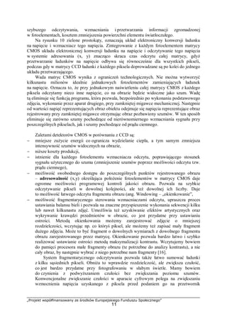 „Projekt współfinansowany ze środków Europejskiego Funduszu Społecznego”
11
szybszego odczytywania, wzmacniania i przetwarzania informacji zgromadzonej
w fotoelementach, kosztem zmniejszenia powierzchni elementu światłoczułego.
Na rysunku 10 zielone prostokąty, oznaczają układ elektroniczny konwersji ładunku
na napięcie i wzmacniacz tego napięcia. Zintegrowanie z każdym fotoelementem matrycy
CMOS układu elektronicznej konwersji ładunku na napięcie i odczytywanie tego napięcia
w systemie adresowania (x, y) znacząco skraca czas odczytu całej matrycy, gdyż
przetwarzanie ładunków na napięcie odbywa się równocześnie dla wszystkich pikseli,
podczas gdy w matrycy CCD ładunki z każdego piksela doprowadzane są po kolei do jednego
układu przetwarzającego.
Wada matryc CMOS wynika z ograniczeń technologicznych. Nie można wytworzyć
kilkunastu milionów idealnie jednakowych fotoelementów zamieniających ładunek
na napięcie. Oznacza to, że przy jednakowym naświetleniu całej matrycy CMOS z każdego
piksela odczytamy nieco inne napięcie, co na obrazie będzie widoczne jako szum. Wadę
tą eliminuje się funkcją programu, która pozwala, bezpośrednio po wykonaniu podstawowego
zdjęcia, wykonanie przez aparat drugiego, przy zamkniętej migawce mechanicznej. Następnie
od wartości napięć reprezentujących obraz obiektu odejmuje się napięcia reprezentujące obraz
rejestrowany przy zamkniętej migawce otrzymując obraz pozbawiony szumów. W ten sposób
eliminuje się zarówno szumy pochodzące od nierównomiernego wzmacniania sygnału przy
poszczególnych pikselach, jak i szumy pochodzące od prądu ciemnego.
Zaletami detektorów CMOS w porównaniu z CCD są:
− mniejsze zużycie energii co ogranicza wydzielanie ciepła, a tym samym zmniejsza
intensywność szumów widocznych na obrazie,
− niższe koszty produkcji,
− istnienie dla każdego fotoelementu wzmacniacza odczytu, poprawiającego stosunek
sygnału użytecznego do szumu (zmniejszenie szumów poprzez możliwości odczytu tzw.
prądu ciemnego),
− możliwość swobodnego dostępu do poszczególnych punktów rejestrowanego obrazu
– adresowalność (x,y) określająca położenie fotoelementów w matrycy CMOS daje
ogromne możliwości programowej kontroli jakości obrazu. Pozwala na szybkie
odczytywanie pikseli w dowolnej kolejności, ale też dowolnej ich liczby. Daje
to możliwość łatwego odczytu fragmentu obrazu (ang. Windowing – „okienkowanie”,
− możliwość fragmentarycznego sterowania wzmacniaczami odczytu, upraszcza proces
ustawiania balansu bieli i pozwala na znaczne przyspieszenie wykonania sekwencji kilku
lub nawet kilkunastu zdjęć. Umożliwia też uzyskiwanie efektów artystycznych oraz
wykrywanie krawędzi przedmiotów w obrazie, co jest przydatne przy ustawianiu
ostrości. Metodą okienkowania możemy zarejestrować zdjęcie o mniejszej
rozdzielczości, wczytując np. co któryś piksel, ale możemy też zapisać mały fragment
dużego zdjęcia. Może to być fragment o dowolnych wymiarach z dowolnego fragmentu
obrazu zarejestrowanego przez matrycę. Okienkowanie pozwala bardzo łatwo i szybko
realizować ustawianie ostrości metodą maksymalizacji kontrastu. Wczytujemy bowiem
do pamięci procesora małe fragmenty obrazu (te potrzebne do analizy kontrastu), a nie
cały obraz, by następnie wybrać z niego potrzebne nam fragmenty [16].
System fragmentarycznego odczytywania pozwala także łatwo sumować ładunki
z kilku sąsiednich pikseli. Obniża to wprawdzie rozdzielczość, ale zwiększa czułość,
co jest bardzo przydatne przy fotografowaniu w słabym świetle. Mamy bowiem
do czynienia z podwyższaniem czułości bez zwiększania poziomu szumów.
Konwencjonalne zwiększanie czułości w aparacie cyfrowym polega na zwiększaniu
wzmocnienia napięcia uzyskanego z piksela przed podaniem go na przetwornik
 