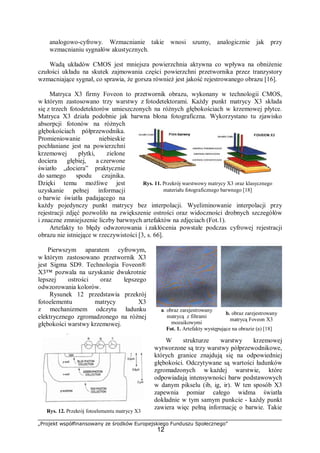 „Projekt współfinansowany ze środków Europejskiego Funduszu Społecznego”
12
analogowo-cyfrowy. Wzmacnianie takie wnosi szumy, analogicznie jak przy
wzmacnianiu sygnałów akustycznych.
Wadą układów CMOS jest mniejsza powierzchnia aktywna co wpływa na obniżenie
czułości układu na skutek zajmowania części powierzchni przetwornika przez tranzystory
wzmacniające sygnał, co sprawia, że gorsza również jest jakość rejestrowanego obrazu [16].
Matryca X3 firmy Foveon to przetwornik obrazu, wykonany w technologii CMOS,
w którym zastosowano trzy warstwy z fotodetektorami. Każdy punkt matrycy X3 składa
się z trzech fotodetektorów umieszczonych na różnych głębokościach w krzemowej płytce.
Matryca X3 działa podobnie jak barwna błona fotograficzna. Wykorzystano tu zjawisko
absorpcji fotonów na różnych
głębokościach półprzewodnika.
Promieniowanie niebieskie
pochłaniane jest na powierzchni
krzemowej płytki, zielone
dociera głębiej, a czerwone
światło „dociera” praktycznie
do samego spodu czujnika.
Dzięki temu możliwe jest
uzyskanie pełnej informacji
o barwie światła padającego na
każdy pojedynczy punkt matrycy bez interpolacji. Wyeliminowanie interpolacji przy
rejestracji zdjęć pozwoliło na zwiększenie ostrości oraz widoczności drobnych szczegółów
i znaczne zmniejszenie liczby barwnych artefaktów na zdjęciach (Fot.1).
Artefakty to błędy odwzorowania i zakłócenia powstałe podczas cyfrowej rejestracji
obrazu nie istniejące w rzeczywistości [3, s. 66].
Pierwszym aparatem cyfrowym,
w którym zastosowano przetwornik X3
jest Sigma SD9. Technologia Foveon®
X3™ pozwala na uzyskanie dwukrotnie
lepszej ostrości oraz lepszego
odwzorowania kolorów.
Rysunek 12 przedstawia przekrój
fotoelementu matrycy X3
z mechanizmem odczytu ładunku
elektrycznego zgromadzonego na różnej
głębokości warstwy krzemowej.
W strukturze warstwy krzemowej
wytworzone są trzy warstwy półprzewodnikowe,
których granice znajdują się na odpowiedniej
głębokości. Odczytywane są wartości ładunków
zgromadzonych w każdej warstwie, które
odpowiadają intensywności barw podstawowych
w danym pikselu (ib, ig, ir). W ten sposób X3
zapewnia pomiar całego widma światła
dokładnie w tym samym punkcie - każdy punkt
zawiera więc pełną informację o barwie. Takie
a. obraz zarejestrowany
matrycą z filtrami
mozaikowymi
b. obraz zarejestrowany
matrycą Foveon X3
Fot. 1. Artefakty występujące na obrazie (a) [18]
Rys. 11. Przekrój warstwowy matrycy X3 oraz klasycznego
materiału fotograficznego barwnego [18]
Rys. 12. Przekrój fotoelementu matrycy X3
 