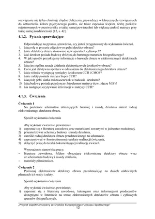 „Projekt współfinansowany ze środków Europejskiego Funduszu Społecznego”
13
rozwiązanie nie tylko eliminuje zbędne obliczenia, prowadzące w klasycznych rozwiązaniach
do odtworzenia koloru pojedynczego punktu, ale także zapewnia większą liczbę punktów
rejestrowanych w przetworniku o takiej samej powierzchni lub większą czułość matrycy przy
takiej samej rozdzielczości [12, s. 42].
4.1.2. Pytania sprawdzające
Odpowiadając na pytania, sprawdzisz, czy jesteś przygotowany do wykonania ćwiczeń.
1. Jaką rolę w procesie zdjęciowym pełni detektor obrazu?
2. Jakie detektory obrazu stosowane są w aparatach cyfrowych?
3. Jaki detektor posiada budowę zbliżoną do barwnego materiału fotograficznego?
4. W jaki sposób pozyskujemy informacje o barwach obrazu w elektronicznych detektorach
obrazu?
5. Jaka jest ogólna zasada działania elektronicznych detektorów obrazu?
6. Co to jest efektywna apertura w odniesieniu do elektronicznego detektora obrazu?
7. Jakie różnice występują pomiędzy detektorem CCD i CMOS?
8. Jakie zalety posiada matryca Super CCD?
9. Jaką rolę pełni siatka mikrosoczewek w budowie detektora?
10. Jaką budowę posiada pojedynczy fotoelement matrycy (tzw. złącze MIS)?
11. Jak następuje sczytywanie informacji w matrycy CCD?
4.1.3. Ćwiczenia
Ćwiczenie 1
Na podstawie schematów obrazujących budowę i zasadę działania określ rodzaj
elektronicznego detektora obrazu.
Sposób wykonania ćwiczenia
Aby wykonać ćwiczenie, powinieneś:
1) zapoznać się z literaturą zawodową oraz materiałami zawartymi w jednostce modułowej,
2) przeanalizować schematy budowy i zasady działania,
3) określić rodzaj detektora obrazu przedstawionego na schemacie,
4) zaprezentować w formie pisemnej rezultaty realizacji ćwiczenia,
5) dołączyć pracę do teczki dokumentującej realizację ćwiczeń.
Wyposażenie stanowiska pracy:
− literatura zawodowa, foldery obrazujące elektroniczne detektory obrazu wraz
ze schematami budowy i zasady działania,
− materiały piśmiennicze.
Ćwiczenie 2
Porównaj elektroniczne detektory obrazu przedstawiając na dwóch oddzielnych
planszach ich wady i zalety.
Sposób wykonania ćwiczenia
Aby wykonać ćwiczenie, powinieneś:
1) zapoznać się z literaturą zawodowa, katalogami oraz informacjami producentów
dostępnymi w Internecie na temat elektronicznych detektorów obrazu i cyfrowych
aparatów fotograficznych,
 