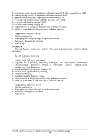 „Projekt współfinansowany ze środków Europejskiego Funduszu Społecznego”
14
2) przeanalizować treści pod względem wad i zalet matryc CCD i IV generacji Super CCD,
3) przeanalizować treści pod względem wad i zalet matrycy CMOS,
4) przeanalizować treści pod względem wad i zalet matrycy X3,
5) wypisać wady i zalety matryc CCD i IV generacji Super CCD,
6) wypisać wady i zalety matrycy CMOS,
7) wypisać wady i zalety matrycy X3,
8) zaprezentować w formie pisemnej rezultaty realizacji ćwiczenia,
9) dołączyć pracę do teczki dokumentującej realizację ćwiczeń.
Wyposażenie stanowiska pracy:
− literatura zawodowa,
− katalogi sprzętu fotograficznego różnych producentów,
− komputer z dostępem do Internetu,
− karta pracy.
Ćwiczenie 3
Narysuj budowę warstwową matrycy X3, nazwij poszczególne warstwy, określ
ich funkcję.
Sposób wykonania ćwiczenia
Aby wykonać ćwiczenie, powinieneś:
1) zapoznać się z literaturą zawodową, katalogami oraz informacjami producentów
elektronicznych detektorów obrazu i cyfrowych aparatów fotograficznych
zamieszczonymi w Internecie,
2) narysować budowę warstwową detektora X3,
3) nazwać poszczególne elementy budowy,
4) określić ich funkcję,
5) przedstawić zalety detektora obrazu,
6) zaprezentować w formie pisemnej rezultaty realizacji ćwiczenia,
7) dołączyć pracę do teczki dokumentującej realizację ćwiczeń.
Wyposażenie stanowiska pracy:
− literatura zawodowa,
− katalogi sprzętu fotograficznego różnych producentów,
− komputer z dostępem do Internetu,
− karta pracy.
 