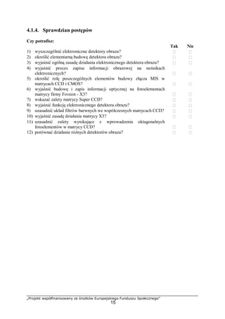 „Projekt współfinansowany ze środków Europejskiego Funduszu Społecznego”
15
4.1.4. Sprawdzian postępów
Czy potrafisz:
Tak Nie
1) wyszczególnić elektroniczne detektory obrazu?  
2) określić elementarną budowę detektora obrazu?  
3) wyjaśnić ogólną zasadę działania elektronicznego detektora obrazu?  
4) wyjaśnić proces zapisu informacji obrazowej na nośnikach
elektronicznych?  
5) określić rolę poszczególnych elementów budowy złącza MIS w
matrycach CCD i CMOS?  
6) wyjaśnić budowę i zapis informacji optycznej na fotoelementach
matrycy firmy Foveon - X3?  
7) wskazać zalety matrycy Super CCD?  
8) wyjaśnić funkcję elektronicznego detektora obrazu?  
9) uzasadnić układ filtrów barwnych we współczesnych matrycach CCD?  
10) wyjaśnić zasadę działania matrycy X3?  
11) uzasadnić zalety wynikające z wprowadzenia oktagonalnych
fotoelementów w matrycy CCD?  
12) porównać działanie różnych detektorów obrazu?  
 