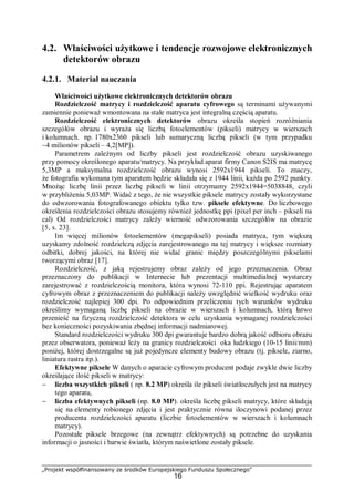 „Projekt współfinansowany ze środków Europejskiego Funduszu Społecznego”
16
4.2. Właściwości użytkowe i tendencje rozwojowe elektronicznych
detektorów obrazu
4.2.1. Materiał nauczania
Właściwości użytkowe elektronicznych detektorów obrazu
Rozdzielczość matrycy i rozdzielczość aparatu cyfrowego są terminami używanymi
zamiennie ponieważ wmontowana na stałe matryca jest integralną częścią aparatu.
Rozdzielczość elektronicznych detektorów obrazu określa stopień rozróżniania
szczegółów obrazu i wyraża się liczbą fotoelementów (pikseli) matrycy w wierszach
i kolumnach. np. 1780x2360 pikseli lub sumaryczną liczbą pikseli (w tym przypadku
~4 milionów pikseli – 4,2[MP]).
Parametrem zależnym od liczby pikseli jest rozdzielczość obrazu uzyskiwanego
przy pomocy określonego aparatu/matrycy. Na przykład aparat firmy Canon S2IS ma matrycę
5,3MP a maksymalna rozdzielczość obrazu wynosi 2592x1944 pikseli. To znaczy,
że fotografia wykonana tym aparatem będzie składała się z 1944 linii, każda po 2592 punkty.
Mnożąc liczbę linii przez liczbę pikseli w linii otrzymamy 2592x1944=5038848, czyli
w przybliżeniu 5,03MP. Widać z tego, że nie wszystkie piksele matrycy zostały wykorzystane
do odwzorowania fotografowanego obiektu tylko tzw. piksele efektywne. Do liczbowego
określenia rozdzielczości obrazu stosujemy również jednostkę ppi (pixel per inch – pikseli na
cal) Od rozdzielczości matrycy zależy wierność odwzorowania szczegółów na obrazie
[5, s. 23].
Im więcej milionów fotoelementów (megapikseli) posiada matryca, tym większą
uzyskamy zdolność rozdzielczą zdjęcia zarejestrowanego na tej matrycy i większe rozmiary
odbitki, dobrej jakości, na której nie widać granic między poszczególnymi pikselami
tworzącymi obraz [17].
Rozdzielczość, z jaką rejestrujemy obraz zależy od jego przeznaczenia. Obraz
przeznaczony do publikacji w Internecie lub prezentacji multimedialnej wystarczy
zarejestrować z rozdzielczością monitora, która wynosi 72-110 ppi. Rejestrując aparatem
cyfrowym obraz z przeznaczeniem do publikacji należy uwzględnić wielkość wydruku oraz
rozdzielczość najlepiej 300 dpi. Po odpowiednim przeliczeniu tych warunków wydruku
określimy wymaganą liczbę pikseli na obrazie w wierszach i kolumnach, którą łatwo
przenieść na fizyczną rozdzielczość detektora w celu uzyskania wymaganej rozdzielczości
bez konieczności pozyskiwania zbędnej informacji nadmiarowej.
Standard rozdzielczości wydruku 300 dpi gwarantuje bardzo dobrą jakość odbioru obrazu
przez obserwatora, ponieważ leży na granicy rozdzielczości oka ludzkiego (10-15 linii/mm)
poniżej, której dostrzegalne są już pojedyncze elementy budowy obrazu (tj. piksele, ziarno,
liniatura rastra itp.).
Efektywne piksele W danych o aparacie cyfrowym producent podaje zwykle dwie liczby
określające ilość pikseli w matrycy:
− liczba wszystkich pikseli ( np. 8.2 MP) określa ile pikseli światłoczułych jest na matrycy
tego aparatu,
− liczba efektywnych pikseli (np. 8.0 MP). określa liczbę pikseli matrycy, które składają
się na elementy robionego zdjęcia i jest praktycznie równa iloczynowi podanej przez
producenta rozdzielczości aparatu (liczbie fotoelementów w wierszach i kolumnach
matrycy).
Pozostałe piksele brzegowe (na zewnątrz efektywnych) są potrzebne do uzyskania
informacji o jasności i barwie światła, którym naświetlone zostały piksele.
 