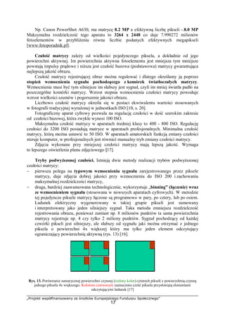 „Projekt współfinansowany ze środków Europejskiego Funduszu Społecznego”
17
Np. Canon PowerShot A630, ma matrycę 8.2 MP a efektywną liczbę pikseli -.8.0 MP
Maksymalna rozdzielczość tego aparatu to 3264 x 2448 co daje 7.990272 milionów
fotoelementów w przybliżeniu równa liczbie podanych efektywnych megapikseli
[www.fotoporadnik.pl].
Czułość matrycy zależy od wielkości pojedynczego piksela, a dokładnie od jego
powierzchni aktywnej. Im powierzchnia aktywna fotoelementu jest mniejsza tym mniejsze
powstają impulsy prądowe i niższa jest czułość bazowa (podstawowa) matrycy gwarantująca
najlepszą jakość obrazu.
Czułość matrycy rejestrującej obraz można regulować i dlatego określamy ją poprzez
stopień wzmocnienia sygnału pochodzącego z komórek światłoczułych matrycy.
Wzmocnienie musi być tym silniejsze im słabszy jest sygnał, czyli im mniej światła padło na
poszczególne komórki matrycy. Wzrost stopnia wzmocnienia czułości matrycy powoduje
wzrost wielkości szumów i pogorszenie jakości obrazu.
Liczbowo czułość matrycy określa się w postaci ekwiwalentu wartości stosowanych
w fotografii tradycyjnej wyrażonej w jednostkach ISO [10, s. 20].
Fotograficzny aparat cyfrowy pozwala na regulację czułości w dość szerokim zakresie
od czułości bazowej, która zwykle wynosi 100 ISO.
Maksymalna czułość matrycy w aparatach średniej klasy to 400 - 800 ISO. Regulację
czułości do 3200 ISO posiadają matryce w aparatach profesjonalnych. Minimalna czułość
matrycy, którą można ustawić to 50 ISO. W aparatach amatorskich funkcją zmiany czułości
steruje komputer, w profesjonalnych jest również manualny tryb zmiany czułości matrycy.
Zdjęcia wykonane przy mniejszej czułości matrycy mają lepszą jakość. Wymaga
to lepszego oświetlenia planu zdjęciowego [17].
Tryby podwyższonej czułości. Istnieją dwie metody realizacji trybów podwyższonej
czułości matrycy:
− pierwsza polega na typowym wzmocnieniu sygnału zarejestrowanego przez piksele
matrycy, daje zdjęcia dobrej jakości przy wzmocnieniu do ISO 200 i zachowaniu
maksymalnej rozdzielczości matrycy,
− druga, bardziej zaawansowana technologicznie, wykorzystuje „binning” (łączenie) wraz
ze wzmocnieniem sygnału (stosowana w nowszych aparatach cyfrowych). W metodzie
tej pojedyncze piksele matrycy łączone są programowo w pary, po cztery, lub po osiem.
Ładunek elektryczny wygenerowany w takiej grupie pikseli jest sumowany
i interpretowany jako jeden silniejszy sygnał. Taka metoda zmniejsza rozdzielczość
rejestrowania obrazu, ponieważ zamiast np. 8 milionów punktów ta sama powierzchnia
matrycy rejestruje np. 4 czy tylko 2 miliony punktów. Sygnał pochodzący od każdej
czwórki pikseli jest silniejszy, ale słabszy od sygnału jaki można otrzymać z jednego
piksela o powierzchni 4x większej który ma tylko jeden element odczytujący
ograniczający powierzchnię aktywną (rys. 13) [16].
Rys. 13. Porównanie sumarycznej powierzchni czynnej (zielony kolor) czterech pikseli z powierzchnią czynną
jednego piksela 4x większego. Kolorem czerwonym zaznaczono cześć piksela przysłoniętą elementami
odczytującymi ładunek [17]
 