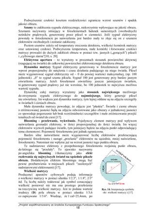 „Projekt współfinansowany ze środków Europejskiego Funduszu Społecznego”
18
Podwyższenie czułości kosztem rozdzielczości ogranicza wzrost szumów i spadek
jakości obrazu.
Szumy to zakłócenia sygnału elektrycznego, niekorzystnie wpływające na jakość obrazu.
Szumami nazywamy istniejący w fotoelementach ładunek samoistnych (swobodnych)
nośników prądowych, generowany przez piksel w ciemności. Jeśli sygnał elektryczny
powstały w fotoelemencie po naświetleniu jest bardzo mały to zleje się on z szumem
elektronów swobodnych i zostanie zakłócony.
Poziom szumów zależy od temperatury otoczenia detektora, wielkości komórek matrycy
oraz ustawionej czułości. Podwyższona temperatura, małe komórki i forsowanie czułości
matrycy prowadzi do dużych zakłóceń obrazu w postaci tzw. jasnych („gorących”) pikseli
i „cyfrowego ziarna”[10, s. 20].
Efektywna apertura – to wyrażony w procentach stosunek powierzchni aktywnej
(reagującej na światło) do całkowitej powierzchni elektronicznego detektora obrazu.
Dynamika matrycy Sygnał elektryczny generowany w fotoelemencie matrycy jest
wprost proporcjonalny do natężenia i czasu działania padającego na niego światła. Piksel
może wygenerować sygnał elektryczny od ~ 0 do pewnej wartości maksymalnej, (np. 100
jednostek). „0” to sygnał szumu piksela. Sygnał 100 jest generowany przy bardzo jasnym
oświetleniu matrycy. Jeżeli fotoelement oświetlimy jeszcze jaśniejszym światłem,
to generowany sygnał prądowy już nie wzrośnie, bo 100 jednostek to najwyższa możliwa
wartość sygnału.
Dynamikę całej matrycy wyrażamy jako stosunek największego możliwego
do otrzymania sygnału elektrycznego do najmniejszego, który generuje piksel
nie oświetlony. Im większa jest dynamika matrycy, tym lepiej oddane są na zdjęciu szczegóły
w światłach i cieniach obrazu.
Mała dynamika matrycy powoduje, że zdjęcie jest "płaskie". Światła i cienie obrazu
o zróżnicowanej jasności będą na zdjęciu odwzorowane jako obszary o jednakowej jasności
co spowoduje pogorszenie lub brak rozróżnialności szczegółów i małe zróżnicowanie przejść
tonalnych od świateł do cieni [17].
Blooming - przelewanie, wykwitanie. Pojedynczy element matrycy pod wpływem
naświetlania gromadzi elektrony, w ilości proporcjonalnej do ilości światła. Im więcej
elektronów wyzwoli padające światło, tym jaśniejszy będzie na zdjęciu punkt odpowiadający
temu elementowi. Pojemność fotoelementu jest jednak ograniczona.
Bardzo silne naświetlanie może wygenerować liczbę elektronów przekraczającą
pojemność fotoelementu i nastąpi „przelanie” elektronów na sąsiednie, mniej naświetlone,
fotoelementy. Natomiast nie wpłynie już na wzrost jasności tego punktu obrazu.
Te nadmiarowe elektrony z przepełnionego fotoelementu rozjaśnią punkt obrazu,
do którego się "przelały". To zjawisko nazywamy
po angielsku blooming i tłumaczymy jako efekt
rozlewania się najwyższych świateł na sąsiednie piksele
obrazu. Dodatkowym efektem bloomingu mogą być
pewne przebarwienia w miejscach pikseli "zasilonych"
nadmiarowymi elektronami) [17].
Wielkość matrycy
Producenci aparatów cyfrowych podają informacje
o wielkości matrycy w postaci ułamka 1/2.5'', 1/1.8'', 2/3''
itd. Tą liczbę należy traktować jak symbol oznaczający
wielkość ponieważ nie ma ona prostego przełożenia
na rzeczywistą wielkość matrycy. Jest to podana wartość
średnicy (D) pola obrazu w postaci ułamka 1/3,6
co zapisywano 1/3.6''. Wiedząc, że 1 cal=25,4mm, po
Rys. 14. Interpretacja symbolu
okr. wielkość matrycy ) [17]
 