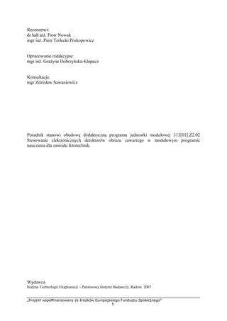 „Projekt współfinansowany ze środków Europejskiego Funduszu Społecznego”
1
Recenzenci:
dr hab inż. Piotr Nowak
mgr inż. Piotr Terlecki Prokopowicz
Opracowanie redakcyjne:
mgr inż. Grażyna Dobrzyńska-Klepacz
Konsultacja:
mgr Zdzisław Sawaniewicz
Poradnik stanowi obudowę dydaktyczną programu jednostki modułowej 313[01].Z2.02
Stosowanie elektronicznych detektorów obrazu zawartego w modułowym programie
nauczania dla zawodu fototechnik.
Wydawca
Instytut Technologii Eksploatacji – Państwowy Instytut Badawczy, Radom 2007
 