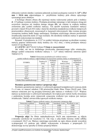 „Projekt współfinansowany ze środków Europejskiego Funduszu Społecznego”
19
obliczeniu wartości ułamka i zamianie jednostek na [mm] uzyskujemy wartość 1 : 2,5” x 25,4
mm = 10,16 mm odpowiadająca w przybliżeniu średnicy pola obrazu optycznego
rysowanego przez obiektyw.
Z kolistego obszaru obrazu dla rejestracji można wykorzystać jedynie pole o średnicy
d~ 2/3 pełnego wymiaru średnicy. Przekątna prostokąta wpisanego w taki mniejszy okrąg jest
oczywiście mniejsza niż średnica dużego okręgu (D), ale właśnie tę większą średnicę
zostawiono jako symbol wielkości matrycy. Ten sposób wyrażania rozmiarów matrycy
powstał w latach 50-tych XX wieku i służył do określenia standardowej wielkości lampowych
przetworników obrazowych, stosowanych w kamerach telewizyjnych. Jako rozmiar przyjęto
zewnętrzną średnicę bańki lampy analizującej. Przekątna użytecznego obszaru powierzchni
światłoczułej stanowiła około 2/3 tego rozmiaru. Do określenia wielkości matryc w aparatach
cyfrowych wykorzystano ten standard.
Rysunek 14 przedstawia, że 1/2.5'' to symbol, któremu przypisane są określone wymiary
matrycy poprzez definiowanie dużej średnicy (tu ~10,2 mm), z której przekątna matrycy
wynosi 2/3 jej długości tj.
d ≈ (2/3)*D = (2/3*10,2x2=6,8mm ≈7,2mm w rzeczywistości
Jak widać, nie ma tu dokładnego przelicznika matematycznego tylko orientacyjny,
dlatego symbol oznaczenia wielkości matrycy 1 / 2,5” należy traktować umownie (patrz
Tabela1) [17].
Tabela 1 Oznaczenie przykładowych wielkości matryc –
symbol wielkości matrycy i odpowiadające im rzeczywiste rozmiary matryc w milimetrach.[17]
SYMBOL
Średnica D
[mm]
Przekątna
matrycy
[mm]
Wymiary
matrycy [mm]
Ogniskowa
standardowa
[mm]
1/2.7'' 9,4 6,72 5.37 x 4.04 6,7
1/2.5'' 10.2 7,2 5.76 x 4.29 7,0
1/1.8'' 14,1 8,93 7,18 x 5,32 9,0
1/1.7'' 14,9 9,50 7.60 x 5.70 9,5
1/1.6'' 15,9 10,5 8,4 x 6,3 10,5
2/3'' 16,9 11,0 8.80 x 6.60 11,0
APS-C 45,7 27,3 22.70 x 15.10 27,0
Klatka filmu małobrazkowego 64,9 43,3 36 x 24 50,0
Rozmiary geometryczne matryc i proporcja zdjęć
Rozmiary geometryczne matrycy w cyfrowych aparatach kompaktowych wynoszą około
5 x 4 mm, co stanowi zaledwie 1/40 powierzchni klatki filmu 35mm (36x24 mm). Taka
matryca oznaczana jest wg przyjętej konwencji jako matryca o wielkości 1/2,5". Większe
matryce są montowane w cyfrowych lustrzankach. Im większa jest wartość liczby otrzymanej
z podzielenia licznika przez mianownik oznaczenia wielkości tym większa jest matryca
światłoczuła. Tabela2 zawiera kilka typowych wielkości matryc.
Tabela 2 Typowe wielkości matryc, ich oznaczenie i proporcja zdjęć
Oznaczenie wielkości Proporcja zdjęć Szerokość w mm Wysokość w mm
1 / 3,6" 4 : 3 4,000 3,000
1 / 2,7" 4 : 3 5,371 4,035
1 / 2,5" 4 : 3 5,760 4,290
1 / 1,8" 4 : 3 7,176 5,319
2 / 3" 4 : 3 8,800 6,600
Proporcja zdjęć Na filmie małoobrazkowym 36x24 mm rejestrowane są zdjęcia
o stosunku szerokości do wysokości 3:2. Tak więc z całej klatki możemy zrobić odbitkę
o wymiarach 10x15 cm. Matryce rejestrujące pozwalały na zapis obrazu przede wszystkim
w proporcjach 4:3 podczas gdy odbitki wykonywano w formacie o proporcjach 3:2
dostosowując na trzy sposoby te różnice proporcji boków:
 