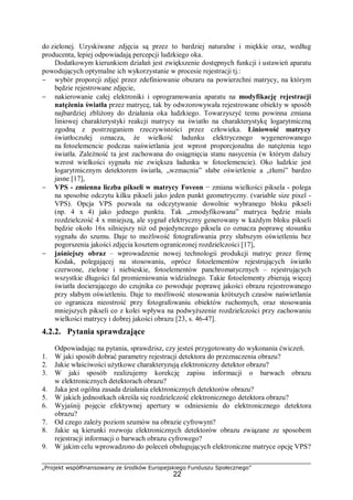 „Projekt współfinansowany ze środków Europejskiego Funduszu Społecznego”
22
do zielonej. Uzyskiwane zdjęcia są przez to bardziej naturalne i miękkie oraz, według
producenta, lepiej odpowiadają percepcji ludzkiego oka.
Dodatkowym kierunkiem działań jest zwiększenie dostępnych funkcji i ustawień aparatu
powodujących optymalne ich wykorzystanie w procesie rejestracji tj.:
− wybór proporcji zdjęć przez zdefiniowanie obszaru na powierzchni matrycy, na którym
będzie rejestrowane zdjęcie,
− nakierowanie całej elektroniki i oprogramowania aparatu na modyfikację rejestracji
natężenia światła przez matrycę, tak by odwzorowywała rejestrowane obiekty w sposób
najbardziej zbliżony do działania oka ludzkiego. Towarzyszyć temu powinna zmiana
liniowej charakterystyki reakcji matrycy na światło na charakterystykę logarytmiczną
zgodną z postrzeganiem rzeczywistości przez człowieka. Liniowość matrycy
światłoczułej oznacza, że wielkość ładunku elektrycznego wygenerowanego
na fotoelemencie podczas naświetlania jest wprost proporcjonalna do natężenia tego
światła. Zależność ta jest zachowana do osiągnięcia stanu nasycenia (w którym dalszy
wzrost wielkości sygnału nie zwiększa ładunku w fotoelemencie). Oko ludzkie jest
logarytmicznym detektorem światła, „wzmacnia” słabe oświetlenie a „tłumi” bardzo
jasne [17],
− VPS - zmienna liczba pikseli w matrycy Foveon − zmiana wielkości piksela - polega
na sposobie odczytu kilku pikseli jako jeden punkt geometryczny. (variable size pixel -
VPS). Opcja VPS pozwala na odczytywanie dowolnie wybranego bloku pikseli
(np. 4 x 4) jako jednego punktu. Tak „zmodyfikowana” matryca będzie miała
rozdzielczość 4 x mniejszą, ale sygnał elektryczny generowany w każdym bloku pikseli
będzie około 16x silniejszy niż od pojedynczego piksela co oznacza poprawę stosunku
sygnału do szumu. Daje to możliwość fotografowania przy słabszym oświetleniu bez
pogorszenia jakości zdjęcia kosztem ograniczonej rozdzielczości [17],
− jaśniejszy obraz – wprowadzenie nowej technologii produkcji matryc przez firmę
Kodak, polegającej na stosowaniu, oprócz fotoelementów rejestrujących światło
czerwone, zielone i niebieskie, fotoelementów panchromatycznych – rejestrujących
wszystkie długości fal promieniowania widzialnego. Takie fotoelementy zbierają więcej
światła docierającego do czujnika co powoduje poprawę jakości obrazu rejestrowanego
przy słabym oświetleniu. Daje to możliwość stosowania krótszych czasów naświetlania
co ogranicza nieostrość przy fotografowaniu obiektów ruchomych, oraz stosowania
mniejszych pikseli co z kolei wpływa na podwyższenie rozdzielczości przy zachowaniu
wielkości matrycy i dobrej jakości obrazu [23, s. 46-47].
4.2.2. Pytania sprawdzające
Odpowiadając na pytania, sprawdzisz, czy jesteś przygotowany do wykonania ćwiczeń.
1. W jaki sposób dobrać parametry rejestracji detektora do przeznaczenia obrazu?
2. Jakie właściwości użytkowe charakteryzują elektroniczny detektor obrazu?
3. W jaki sposób realizujemy korekcję zapisu informacji o barwach obrazu
w elektronicznych detektorach obrazu?
4. Jaka jest ogólna zasada działania elektronicznych detektorów obrazu?
5. W jakich jednostkach określa się rozdzielczość elektronicznego detektora obrazu?
6. Wyjaśnij pojęcie efektywnej apertury w odniesieniu do elektronicznego detektora
obrazu?
7. Od czego zależy poziom szumów na obrazie cyfrowym?
8. Jakie są kierunki rozwoju elektronicznych detektorów obrazu związane ze sposobem
rejestracji informacji o barwach obrazu cyfrowego?
9. W jakim celu wprowadzono do poleceń obsługujących elektroniczne matryce opcję VPS?
 