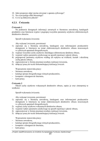 „Projekt współfinansowany ze środków Europejskiego Funduszu Społecznego”
23
10. Jakie proporcje zdjęć można otrzymać z aparatu cyfrowego?
11. Na czym polega efekt bloomingu?
12. Co to są efektywne piksele?
4.2.3. Ćwiczenia
Ćwiczenie 1
Na podstawie dostępnych informacji zawartych w literaturze zawodowej, katalogach
produktów oraz Internecie wypisz i pogrupuj wszystkie parametry użytkowe elektronicznych
detektorów obrazów.
Sposób wykonania ćwiczenia
Aby wykonać ćwiczenie, powinieneś:
1) zapoznać się z literaturą zawodową, katalogami oraz informacjami producentów
dostępnymi w Internecie na temat elektronicznych detektorów obrazu stosowanych
w cyfrowych aparatach fotograficznych,
2) wypisać wszystkie cechy użytkowe określające elektroniczne detektory obrazu,
3) wyjaśnić wpływ parametru użytkowego na sposób rejestracji i jakość obrazu,
4) pogrupować parametry użytkowe według ich wpływu na wielkość, kształt i określoną
cechę jakości obrazu,
5) zaprezentować w formie pisemnej rezultaty realizacji ćwiczenia,
6) dołączyć pracę do teczki dokumentującej realizację ćwiczeń.
Wyposażenie stanowiska pracy:
− literatura zawodowa,
− katalogi sprzętu fotograficznego różnych producentów,
− komputer z dostępem do Internetu,
− karta pracy.
Ćwiczenie 2
Określ cechy użytkowe wskazanych detektorów obrazu, zapisz je oraz zinterpretuj te
wielkości.
Sposób wykonania ćwiczenia.
Aby wykonać ćwiczenie, powinieneś:
1) zapoznać się z literaturą zawodową, katalogami oraz informacjami producentów
dostępnymi w Internecie na temat elektronicznych detektorów obrazu stosowanych
w cyfrowych aparatach fotograficznych,
2) wypisać cechy użytkowe wskazanych detektorów obrazu,
3) wyjaśnić wpływ parametru użytkowego na sposób rejestracji i jakość obrazu,
4) zaprezentować w formie pisemnej rezultaty realizacji ćwiczenia,
5) dołączyć pracę do teczki dokumentującej realizację ćwiczeń.
Wyposażenie stanowiska pracy:
− literatura zawodowa,
− katalogi sprzętu fotograficznego różnych producentów,
− komputer z dostępem do Internetu,
− karta pracy.
 