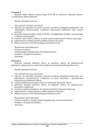 „Projekt współfinansowany ze środków Europejskiego Funduszu Społecznego”
24
Ćwiczenie 3
Wyjaśnij wpływ budowy matrycy Super CCD SR na możliwość rejestracji obrazów
o zwiększonym zakresie dynamiki.
Sposób wykonania ćwiczenia
Aby wykonać ćwiczenie, powinieneś:
1) zapoznać się materiałem nauczania, literaturą zawodową, katalogami producentów oraz
informacjami zamieszczonymi w Internecie dotyczącymi detektorów CCD różnych
generacji,
2) narysować budowę detektora Super CCD SR z uwzględnieniem kształtu, rozmieszczenia
i wielkości fotoelementów,
3) wyjaśnić wpływ budowy matrycy na zakres rejestrowanych jasności obrazu optycznego,
4) zaprezentować w formie pisemnej rezultaty realizacji ćwiczenia,
5) dołączyć pracę do teczki dokumentującej realizację ćwiczeń.
Wyposażenie stanowiska pracy:
− literatura zawodowa,
− katalogi sprzętu fotograficznego różnych producentów,
− komputer z dostępem do Internetu,
− karta pracy.
Ćwiczenie 4
Porównaj wskazane detektory obrazu na podstawie analizy ich podstawowych
parametrów użytkowych oraz określ ich przydatność do rejestracji informacji obrazowej.
Sposób wykonania ćwiczenia
Aby wykonać ćwiczenie, powinieneś:
1) zapoznać się materiałem nauczania, literaturą zawodową, katalogami producentów oraz
informacjami zamieszczonymi w Internecie na temat właściwości i przeznaczenia
elektronicznych detektorów obrazu,
2) wypisać podstawowe parametry użytkowe wskazanych detektorów obrazu,
3) porównać wskazane detektory obrazu na podstawie analizy ich podstawowych
parametrów użytkowych,
4) określić przydatność detektorów do rejestracji określonej informacji obrazowej,
5) zaprezentować w formie pisemnej rezultaty realizacji ćwiczenia,
6) dołączyć pracę do teczki dokumentującej realizację ćwiczeń.
Wyposażenie stanowiska pracy:
− literatura zawodowa, katalogi sprzętu fotograficznego różnych producentów,
− komputer z dostępem do Internetu,
− karta pracy.
 