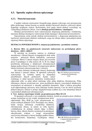 „Projekt współfinansowany ze środków Europejskiego Funduszu Społecznego”
26
4.3. Sposoby zapisu obrazu optycznego
4.3.1. Materiał nauczania
Z punktu widzenia użyteczności fotograficznego aparatu cyfrowego oraz przeznaczenia
pliku graficznego istotną kwestią są metody detekcji barwnych obrazów cyfrowych jakimi
dysponuje urządzenie wejścia. Rozróżniamy dwie grupy metod detekcji wywodzące się
z klasyfikacji detektorów obrazu. Test to detekcja powierzchniowa i skaningowa.
Detekcja powierzchniowa może wykorzystywać ekspozycję jednokrotną i wielokrotną,
natomiast detekcja skaningowa wykorzystuje linijki skanujące i skanowanie powierzchniowe.
Najważniejszą cechą metody detekcji powierzchniowej z ekspozycją jednokrotną jest
możliwość rejestrowania obiektów ruchomych, czego nie oferuje żadna z pozostałych metod
rejestracji obrazu optycznego.
DETEKCJA POWIERZCHNIOWA -ekspozycja jednokrotna - przedmioty ruchome
A. Barwne filtry na pojedynczych sensorach umieszczone na prostokątnej płytce
detektora - AREA ARRAY
W metodzie tej stosujemy matrycę (o strukturze
mozaikowej z filtrami Bayera) występujących obok siebie
sensorów pokrytych filtrem niebieskim, czerwonym
i zielonym. Barwa w danym miejscu obrazu jest tworzona
przez 4 sąsiadujące ze sobą sensory (R, G, B, G), dające
przybliżoną informację o składowych chromatycznych
danego punktu obrazu. Prowadzi to do pogorszenia jakości
obrazu (wierności odwzorowania barw i ostrości).
Jak wiemy elementy światłoczułe matrycy dostarczają
nam danych o jasności obrazu. W aparatach cyfrowych
wykorzystuje się technikę opartą na interpolacji
(przybliżaniu) danych graficznych. Każdy sensor
wchodzący w skład macierzy elementów światłoczułych
odpowiada tylko za jeden piksel analizując tylko jedną składową chromatyczną. Pełna
informacja o barwie uzyskiwana jest przez przybliżenie danych o pozostałych składowych,
otrzymanych od ułożonych w mozaikę sąsiednich elementów. Dane o kolorze przesyłane
są do odpowiedniego procesora, który dokonuje korekty barwnej. Czas do chwili uzyskania
pełnych danych o obrazie w postaci zdygitalizowanej wydłuża się o czas interpolacji danych
o pozostałych składowych chromatycznych.
B. Trzy matryce rejestrujące światło po przejściu przez filtry R G B
W aparatach cyfrowych, o tym standardzie detekcji, światło po przejściu przez obiektyw
zostaje rozdzielone na trzy wiązki, przepuszczone przez
odpowiednie filtry RGB po czym zarejestrowane na
trzech osobnych płytkach CCD. Powstające trzy obrazy,
każdy niosący informację o konkretnej składowej
chromatycznej obrazu, są potem ze sobą łączone
z dokładnością do jednego piksela dając w efekcie
barwny obraz. Jakość obrazów uzyskanych tą metodą jest
zdecydowanie większa z uwagi na pozyskanie
rzeczywistej informacji o barwie każdego punktu obrazu,
bez konieczności interpolacji. Uzyskujemy obrazy
Rys. 17. Detekcja powierzchniowa
z ekspozycją jednokrotną
[19]
Rys. 18. Detekcja powierzchniowa
z ekspozycją jednokrotną 3
matryce
 
