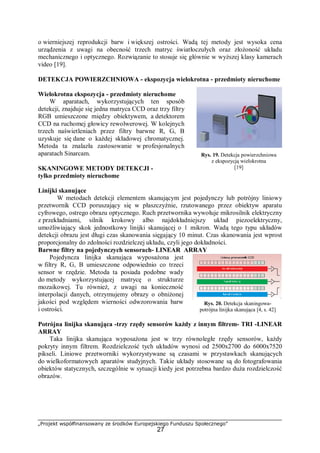 „Projekt współfinansowany ze środków Europejskiego Funduszu Społecznego”
27
o wierniejszej reprodukcji barw i większej ostrości. Wadą tej metody jest wysoka cena
urządzenia z uwagi na obecność trzech matryc światłoczułych oraz złożoność układu
mechanicznego i optycznego. Rozwiązanie to stosuje się głównie w wyższej klasy kamerach
video [19].
DETEKCJA POWIERZCHNIOWA - ekspozycja wielokrotna - przedmioty nieruchome
Wielokrotna ekspozycja - przedmioty nieruchome
W aparatach, wykorzystujących ten sposób
detekcji, znajduje się jedna matryca CCD oraz trzy filtry
RGB umieszczone między obiektywem, a detektorem
CCD na ruchomej głowicy rewolwerowej. W kolejnych
trzech naświetleniach przez filtry barwne R, G, B
uzyskuje się dane o każdej składowej chromatycznej.
Metoda ta znalazła zastosowanie w profesjonalnych
aparatach Sinarcam.
SKANINGOWE METODY DETEKCJI -
tylko przedmioty nieruchome
Linijki skanujące
W metodach detekcji elementem skanującym jest pojedynczy lub potrójny liniowy
przetwornik CCD poruszający się w płaszczyźnie, rzutowanego przez obiektyw aparatu
cyfrowego, ostrego obrazu optycznego. Ruch przetwornika wywołuje mikrosilnik elektryczny
z przekładniami, silnik krokowy albo najdokładniejszy układ piezoelektryczny,
umożliwiający skok jednostkowy linijki skanującej o 1 mikron. Wadą tego typu układów
detekcji obrazu jest długi czas skanowania sięgający 10 minut. Czas skanowania jest wprost
proporcjonalny do zdolności rozdzielczej układu, czyli jego dokładności.
Barwne filtry na pojedynczych sensorach- LINEAR ARRAY
Pojedyncza linijka skanująca wyposażona jest
w filtry R, G, B umieszczone odpowiednio co trzeci
sensor w rzędzie. Metoda ta posiada podobne wady
do metody wykorzystującej matrycę o strukturze
mozaikowej. Tu również, z uwagi na konieczność
interpolacji danych, otrzymujemy obrazy o obniżonej
jakości pod względem wierności odwzorowania barw
i ostrości.
Potrójna linijka skanująca -trzy rzędy sensorów każdy z innym filtrem- TRI -LINEAR
ARRAY
Taka linijka skanująca wyposażona jest w trzy równoległe rzędy sensorów, każdy
pokryty innym filtrem. Rozdzielczość tych układów wynosi od 2500x2700 do 6000x7520
pikseli. Liniowe przetworniki wykorzystywane są czasami w przystawkach skanujących
do wielkoformatowych aparatów studyjnych. Takie układy stosowane są do fotografowania
obiektów statycznych, szczególnie w sytuacji kiedy jest potrzebna bardzo duża rozdzielczość
obrazów.
Rys. 19. Detekcja powierzchniowa
z ekspozycją wielokrotna
[19]
Rys. 20. Detekcja skaningowa-
potrójna linijka skanująca [4, s. 42]
 