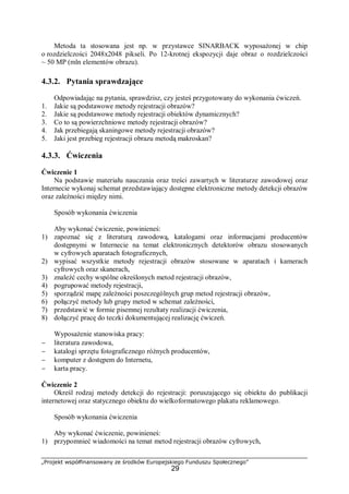 „Projekt współfinansowany ze środków Europejskiego Funduszu Społecznego”
29
Metoda ta stosowana jest np. w przystawce SINARBACK wyposażonej w chip
o rozdzielczości 2048x2048 pikseli. Po 12-krotnej ekspozycji daje obraz o rozdzielczości
~ 50 MP (mln elementów obrazu).
4.3.2. Pytania sprawdzające
Odpowiadając na pytania, sprawdzisz, czy jesteś przygotowany do wykonania ćwiczeń.
1. Jakie są podstawowe metody rejestracji obrazów?
2. Jakie są podstawowe metody rejestracji obiektów dynamicznych?
3. Co to są powierzchniowe metody rejestracji obrazów?
4. Jak przebiegają skaningowe metody rejestracji obrazów?
5. Jaki jest przebieg rejestracji obrazu metodą makroskan?
4.3.3. Ćwiczenia
Ćwiczenie 1
Na podstawie materiału nauczania oraz treści zawartych w literaturze zawodowej oraz
Internecie wykonaj schemat przedstawiający dostępne elektroniczne metody detekcji obrazów
oraz zależności między nimi.
Sposób wykonania ćwiczenia
Aby wykonać ćwiczenie, powinieneś:
1) zapoznać się z literaturą zawodową, katalogami oraz informacjami producentów
dostępnymi w Internecie na temat elektronicznych detektorów obrazu stosowanych
w cyfrowych aparatach fotograficznych,
2) wypisać wszystkie metody rejestracji obrazów stosowane w aparatach i kamerach
cyfrowych oraz skanerach,
3) znaleźć cechy wspólne określonych metod rejestracji obrazów,
4) pogrupować metody rejestracji,
5) sporządzić mapę zależności poszczególnych grup metod rejestracji obrazów,
6) połączyć metody lub grupy metod w schemat zależności,
7) przedstawić w formie pisemnej rezultaty realizacji ćwiczenia,
8) dołączyć pracę do teczki dokumentującej realizację ćwiczeń.
Wyposażenie stanowiska pracy:
− literatura zawodowa,
− katalogi sprzętu fotograficznego różnych producentów,
− komputer z dostępem do Internetu,
− karta pracy.
Ćwiczenie 2
Określ rodzaj metody detekcji do rejestracji: poruszającego się obiektu do publikacji
internetowej oraz statycznego obiektu do wielkoformatowego plakatu reklamowego.
Sposób wykonania ćwiczenia
Aby wykonać ćwiczenie, powinieneś:
1) przypomnieć wiadomości na temat metod rejestracji obrazów cyfrowych,
 