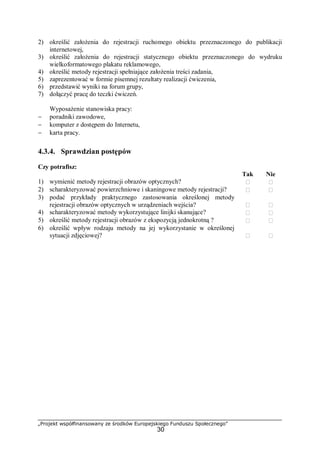 „Projekt współfinansowany ze środków Europejskiego Funduszu Społecznego”
30
2) określić założenia do rejestracji ruchomego obiektu przeznaczonego do publikacji
internetowej,
3) określić założenia do rejestracji statycznego obiektu przeznaczonego do wydruku
wielkoformatowego plakatu reklamowego,
4) określić metody rejestracji spełniające założenia treści zadania,
5) zaprezentować w formie pisemnej rezultaty realizacji ćwiczenia,
6) przedstawić wyniki na forum grupy,
7) dołączyć pracę do teczki ćwiczeń.
Wyposażenie stanowiska pracy:
− poradniki zawodowe,
− komputer z dostępem do Internetu,
− karta pracy.
4.3.4. Sprawdzian postępów
Czy potrafisz:
Tak Nie
1) wymienić metody rejestracji obrazów optycznych?  
2) scharakteryzować powierzchniowe i skaningowe metody rejestracji?  
3) podać przykłady praktycznego zastosowania określonej metody
rejestracji obrazów optycznych w urządzeniach wejścia?  
4) scharakteryzować metody wykorzystujące linijki skanujące?  
5) określić metody rejestracji obrazów z ekspozycją jednokrotną ?  
6) określić wpływ rodzaju metody na jej wykorzystanie w określonej
sytuacji zdjęciowej?  
 