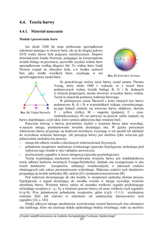 „Projekt współfinansowany ze środków Europejskiego Funduszu Społecznego”
31
4.4. Teoria barwy
4.4.1. Materiał nauczania
Modele i przestrzenie barw
Już około 2200 lat temu próbowano uporządkować
zależności panujące w świecie barw, ale aż do drugiej połowy
XVII wieku barwa była pojęciem metafizycznym. Dopiero
doświadczenie Izaaka Newtona, polegające na rozszczepieniu
światła białego na pryzmacie, pozwoliło uzyskać widmo barw
uporządkowane według długości fali. To widmo barw Izaak
Newton rozpiął na obwodzie koła, a w środku umieścił
biel, jako źródło wszelkich barw, uzyskując w ten
sposób najprostszy model barw.
Za prawdziwego twórcę teorii barwy został uznany Thomas
Young, który około 1800 r. wykazał, że z trzech barw
podstawowych widma światła białego R, G i B, dodanych
w różnych proporcjach, można utworzyć wszystkie barwy widma.
Teoria ta stanowiła podstawę widzenia barwnego.
W późniejszym czasie Maxwell z kolei umieścił trzy barwy
podstawowe R, G i B w wierzchołkach trójkąta równobocznego,
na jego bokach znalazły się wówczas barwy składowe, złożone
Y - yellow (żółty), M - magenta (purpura), C - cyan.
(niebieskozielony). Po raz pierwszy na przeciw siebie znalazły się
barwy dopełniające, czyli takie, który synteza addytywna daje wrażenie bieli.
Potocznie mówiąc o barwie powinniśmy myśleć o wrażeniu barwy jakie wywołuje,
w naszym mózgu, promieniowanie świetlne docierające oka. W języku potocznym
właściwości barwy przypisuje się bodźcom świetlnym, wyrażając w ten sposób ich zdolność
do wywołania wrażenia barwnego. Ale percepcja barwy jest możliwa tylko wówczas gdy
jednocześnie zachodzą trzy procesy:
− emisja lub odbicie światła o określonych właściwościach fizycznych,
− pobudzenie receptorów analizatora wzrokowego (zjawiska fizjologiczne zachodzące pod
wpływem tego światła w oku i układzie nerwowym),
− przetworzenie sygnałów w korze mózgowej (zjawiska psychologiczne).
Teorią wyjaśniającą mechanizm wywoływania wrażenia barwy jest trójskładnikowa
teoria odbioru bodźców świetlnych Younga-Helmholtza. Zakłada ona występowanie w oku
trzech detektorów (receptorów, substancji światłoczułych), o zakresach czułości
obejmujących cały zakres promieniowania widzialnego. Maksima czułości tych detektorów
przypadają na światło niebieskie (B), zielone (G) i pomarańczowoczerwone (R).
Pod wpływem docierajacego do oka światła, w receptorach zachodzą złożone procesy
fizjologiczne, a sygnał docierający do ośrodka wzroku w mózgu wywołuje wrażenie
określonej barwy. Wrażenie barwy zależy od stosunku wielkości sygnału pochodzącego
od każdego receptora (r : g : b), a wrażenie jasności brawy od sumy wielkości tych sygnałów
(r+g+b). Przy jednakowym pobudzeniu receptorów, gdzie (r:g:b =1:1:1) uzyskujemy
wrażenie bieli lub szarości w zależności od sumarycznej intensywności tych
sygnałów [24, s. 343].
Dzięki odkryciu takiego mechanizmu wywoływania wrażeń barwowych oraz ułomności
oka ludzkiego, które nie analizuje składu spektralnego bodźca świetlnego, stało się możliwe
Rys. 23. Koło barw Newtona
[14]
Rys. 24. Trójkąt Maxwella
 