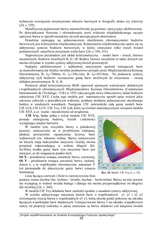 „Projekt współfinansowany ze środków Europejskiego Funduszu Społecznego”
32
techniczne rozwiązanie otrzymywania obrazów barwnych w fotografii, druku czy telewizji
[24, s. 339].
Metafizyczne pojmowanie barwy uniemożliwiało jej pomiary i precyzyjne zdefiniowanie.
Po doświadczeniu Newtona i sformułowaniu teorii widzenia trójskładnikowego zaczęto
opisywać barwę w sposób niezależny od cech percepcyjnych obserwatora.
Dziedziną zajmującą się jednoznacznym określeniem chromatyczności bodźców
barwowych jest kolorymetria trójchromatyczna. Kolorymetria trójchromatyczna opiera się na
addytywnej syntezie bodźców barwowych, w której zmieszanie tylko trzech świateł
podstawowych umożliwia otrzymanie wielu barw [24, s. 350, 351].
Najprostszym przykładem jest układ kolorymetryczny – model barw - trzech, liniowo
niezależnych, bodźców świetlnych R, G i B. Bodźce liniowo niezależne to takie, których nie
można otrzymać w wyniku syntezy addytywnej dwóch pozostałych.
Najlepiej zdefiniowanymi i najbardziej nasyconymi spośród istniejących barw
są monochromatyczne bodźce świetlne podstawowe przyjęte przez Międzynarodową Komisję
Oświetleniową: R- λR=700nm, G- λG=546,1nm, B- λB=435,8nm . Na podstawie syntezy
addytywnej tych bodźców wyznaczono gamę barw możliwych do otrzymania – zwaną
układem przestrzennym R, G, B.
Ponieważ układ kolorymetryczny RGB operował ujemnymi wartościami składowych
i współrzędnych chromatycznych Międzynarodowa Komisja Oświetleniowa (Commission
Internationale de l’Eclairage - CIE) w 1931 roku przyjęła nowy obliczeniowy układ bodźców
odniesienia CIE XYZ. Cechą tego modelu jest matematyczny sposób opisu wrażeń jakie
odczuwa człowiek o prawidłowym widzeniu, poddany działaniu jednoznacznie określonego
bodźca w ustalonych warunkach. Następnie CIE zatwierdziła całą gamę modeli barw
CIE LCh, CIE LUV, CIE Yxy, CIE Lab, które są również matematycznymi wersjami modelu
CIE XYZ, a co ważne - niezależnymi od urządzenia.
CIE Yxy, będąc jedną z wersji modelu CIE XYZ,
posiada analogiczną budowę, kształt i zależności
występujące między barwami.
W modelu tym, wszystkie barwy o jednakowej
jasności, umieszczono na w przybliżeniu trójkątnej,
płaskiej powierzchni ograniczonej krzywą barw
widmowych tzw. lokusem widma. Barwy umieszczone
na lokusie mają maksymalne nasycenie i każdej można
przypisać odpowiadającą w widmie długość fali.
Im bliżej środka gamy barw tym nasycenie barw jest
mniejsze, aż do osiągnięcia punktu bieli.
Oś X - przedstawia rosnącą zawartość barwy czerwonej,
Oś Y - przedstawia rosnącą zawartość barwy zielonej.
Zatem x, y to współrzędne chromatyczne, natomiast Y
(oś prostopadła do płaszczyzny gamy barw) oznacza
luminancję.
Linia łącząca czerwień i fiolet to nierzeczywista linia
purpury zwana alychne (łac. lychnus - światło, alychna – bezświetlna). Barwy na niej zawarte
nie występują w widmie światła białego i dlatego nie można przyporządkować im długości
fali świetlnej [24, s. 360].
W modelu CIE Yxyskładanie barw zachodzi zgodnie z zasadami syntezy addytywnej.
W wyniku addytywnego mieszania dwóch barw o współrzędnych x1 y1 i x2 y2
otrzymujemy trzecią barwę o współrzędnych x3 y3, którą określa punkt położony na odcinku
łączącym współrzędne barw składowych. Umiejscowienie barwy 3 na odcinku wypadkowym
zależy od proporcji (udziału) w jakiej zmieszane są barwy składowe (od natężenia światła
Rys. 25. Model CIE Yxy [1, s. 32]
 