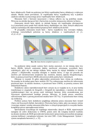 „Projekt współfinansowany ze środków Europejskiego Funduszu Społecznego”
33
barw składowych). Punkt ten położony jest bliżej współrzędnej barwy składowej o większym
udziale. Można zatem powiedzieć, że współrzędna barwy wypadkowej leży w punkcie
ciężkości odcinka wyznaczonego przez współrzędne barw składowych.
Mieszanie bieli z barwami nasyconymi z lokusa odbywa się wg podobnej zasady.
Wówczas na odcinku łączącym biel z barwą leżą wszystkie nienasycone odcienie tej barwy.
Zmieszanie dwóch barw takich, że odcinek łączący ich współrzędne chromatyczne
(x,y) przechodzi przez punkt bieli określa barwy dopełniające tzn. takie, których addytywna
synteza (zachodząca dla odpowiednich proporcji barw składowych) da biel.
W przypadku zmieszania trzech barw - barwa wypadkowa leży wewnątrz trójkąta,
w którego wierzchołkach położone są barwy składowe o współrzędnych x1 y1,
x2 y2, x3 y3.
Rys. 26. Gamy barwne urządzeń wyjścia [1, s. 33]
Na podstawie takiej zasady syntezy barw można zauważyć, że nie istnieją takie trzy
barwy (RGB), których zmieszanie dałoby możliwość otrzymania wszystkich barw
widzialnych, gdyż nie ma takiego trójkąta, który można by wpisać dokładnie w kształt
„lokusa” i obejmowałby wszystkie dostępne w modelu barwy. Z tego też powodu nie
możliwe jest skonstruowanie urządzenia (np. monitora, skanera, aparatu fotograficznego),
które za pomocą trzech barw (RGB) odwzorowywałoby paletę barw widzialnych.
Obrazuje to rysunek 26 gdzie odpowiednie przestrzenie barw różnią się wielkością.
Na rysunku na tle pełnej gamy barw modelu CIE Yxy zobrazowano możliwą do odtworzenia
przestrzeń barw: na ekranie monitora, w przestrzeni barw CMYK, za pomocą zestawu farb
drukarskich Pantone.
Dodatkowo zakres reprodukowanych barw zawęża się ze względu na to, że przy każdej
transformacji (z oryginału do fotografii, z fotografii do reprodukcji, z monitora do obrazu
wydrukowanego) traci się pewną część informacji barwnej, która uwarunkowana jest
fizycznymi ograniczeniami każdego procesu. Mówimy, że każdy proces umożliwia
odwzorowanie barw z pewnej przestrzeni modelu barw CIE Yxy. Te przestrzenie barw różnią
się wielkością.
Problem syntezy barw dodatkowo pogłębiają odmienne prawa mieszania barw świateł
i barw ciał fizycznych (farbek, barwników). Pierwotne barwy (takie, jakie zna natura), wtórne
i trzeciego stopnia ( rezultat mieszania kilku barw w różnych proporcjach) to wszystko bardzo
komplikuje proces uporządkowania koloru.
Sprowadzenie wszystkiego do wspólnego mianownika: danych w RGB, separowanych
następnie do celów drukowania w CMYK, potem znów dla wstępnej kontroli wydruku
na ekranie monitora do RGB spowodowało konieczność opracowania powszechnie przyjętego
systemu kalibracji i zarządzania kolorami. Jest nim CMS - Color Managenement System =
system zarządzania barwami [1, s. 32].
 