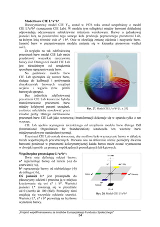 „Projekt współfinansowany ze środków Europejskiego Funduszu Społecznego”
34
Model barw CIE L*a*b*
Dwuwymiarowy model CIE Yxy został w 1976 roku został uzupełniony o model
CIE L*a*b* (oznaczenie CIE Lab). W modelu tym odległości między barwami dokładniej
odpowiadają odczuwanym subiektywnie różnicom wzrokowym. Barwy o jednakowej
jasności leżą na powierzchni tego samego koła przekroju poprzecznego przestrzeni Lab,
na którym leżą również osie a* i b*. Osie te określają zmianę odcienia i nasycenie barw.
Jasność barw w prezentowanym modelu zmienia się w kierunku pionowym wzdłuż
osi L.
Ze względu na tak zdefiniowaną
przestrzeń barw model CIE Lab może
przedstawić wszystkie rzeczywiste
barwy ciał. Dlatego też model CIE Lab
jest niezależnym od urządzenia
sposobem reprezentowania barw.
Na podstawie modelu barw
CIE Lab sporządza się wzorce barw,
służące do kalibracji i porównania
charakterystyk barwnych urządzeń
wejścia i wyjścia (tzw. profili
barwnych sprzętu).
Bez jednolicie zdefiniowanej
przestrzeni CIE Lab konieczne byłoby
transformowanie przestrzeni barw
między kolejnymi parami urządzeń,
a różnice należałoby niwelować przez
żmudne próby. Dlatego zdefiniowano
przestrzeń barw CIE Lab jako wzorcową i transformacji dokonuje się w oparciu tylko o ten
wzorzec.
CIE Lab spełnia wymagania niezależnego od urządzenia modelu barw dlatego ISO
(International Organization for Standarization) ustanowiła ten wzorzec barw
międzynarodowym standardem (normą).
Przestrzeń CIE Lab została stworzona, aby możliwe było wyznaczenie barwy w układzie
trzech współrzędnych przestrzennych. Pozwala ona na obliczenie różnic pomiędzy dwiema
barwami ponieważ w przestrzeni kolorymetrycznej każda barwa może zostać wyznaczona
w dwojaki sposób: za pomocą współrzędnych prostokątnych lub kątowych.
Współrzędne prostokątne L*a*b*:
Dwie osie definiują odcień barwy:
a* reprezentuje barwy od zieleni (-a) do
czerwieni (+a),
b* reprezentuje barwy od niebieskiego (-b)
do żółtego (+b),
Oś jasności L* jest prostopadła do
płaszczyzny odcieni i przecina ją w miejscu
krzyżowania się osi a* i b*. Wartości
jasności L* zawierają się w przedziale
od 0 (czerń) do 100 (biel). Pomiędzy nimi
znajdują się wszystkie odcienie szarości.
Wartości L*, a* i b* pozwalają na liczbowe
wyrażenie barwy.
Rys. 27. Model CIE L*a*b* [1, s. 33]
Rys. 28. Model CIE L*a*b*
 