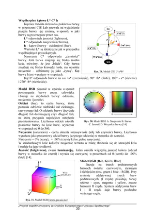 „Projekt współfinansowany ze środków Europejskiego Funduszu Społecznego”
35
Współrzędne kątowe L* C* h
Kątowa metoda określania położenia barwy
w przestrzeni CIE Lab pozwala na wyjaśnienie
pojęcia barwy i jej zmiany, w sposób, w jaki
barwy są postrzegane przez nas.
L* odpowiada jasności (lightness),
C* odpowiada nasyceniu (chroma),
h - kątowi barwy – odcieniowi (hue).
Wartości L* są identyczne jak w przypadku
współrzędnych prostokątnych.
Nasycenie C* odpowiada „czystości”
barwy. Jeśli barwa znajduje się blisko środka
koła, mówimy, że jest „blada“. Gdy barwa
znajduje się blisko krawędzi koła, ma wysokie
nasycenie – odbieramy ją jako „żywą”. Kąt
barwy h jest wyrażany w stopniach.
Kąt 0° odpowiada barwie na osi +a* (czerwienie), 90° +b* (żółte), 180° - a* (zielenie)
i 270° -b* (niebieskie).
Model HSB powstał w oparciu o sposób
postrzegania barwy przez człowieka
i bazuje na atrybutach barwy: odcieniu,
nasyceniu i jasności.
Odcień (hue), to cecha barwy, która
pozwala odróżnić niebieski od zielonego,
czerwonego itd. O odcieniu barwy decyduje
długość fali dominującej czyli długość fali,
na którą przypada największe natężenie
promieniowania. Liczbowo odcień określa
położenie barwy na kole barw, wyrażone
w stopniach od 0 do 360.
Nasycenie (saturation) - cecha określa intensywność (siłę lub czystość) barwy. Liczbowo
wyrażana jako procentowy udział barwy (czystego odcienia) w stosunku do szarości.
Nasycenie = 0% (szary), = 100% (czysty kolor, pełne nasycenie).
W standardowym kole kolorów nasycenie wzrasta w miarę zbliżania się do krawędzi koła
i maleje ku jego środkowi.
Jasność (brightness), zwana luminancją, która określa względną jasność koloru (udział
barwy w stosunku do czerni) i wyraża się zazwyczaj w procentach od 0 (czerń) do 100%
(biel) [14].
Model RGB (Red, Green, Blue)
Bazuje na trzech podstawowych
barwach światła: czerwonym, zielonym
i niebieskim (red, green i blue - RGB). Przy
syntezie addytywnej trzech barw
podstawowych (I rzędu) powstają barwy
wtórne - cyan, magenta i yellow, zwane
barwami II rzędu. Synteza addytywna barw
I i II rzędu daje barwy pochodne
wyższego rzędu.
Rys. 29. Model CIE L*a*b*
Rys. 30. Model HSB A. Nasycenie B. Barwa
C. Jasność D. Wszystkie barwy [14]
Rys. 31. Model RGB [www.geo.uio.no]
 