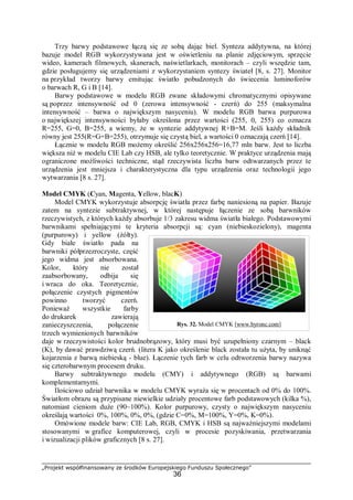 „Projekt współfinansowany ze środków Europejskiego Funduszu Społecznego”
36
Trzy barwy podstawowe łączą się ze sobą dając biel. Synteza addytywna, na której
bazuje model RGB wykorzystywana jest w oświetleniu na planie zdjęciowym, sprzęcie
wideo, kamerach filmowych, skanerach, naświetlarkach, monitorach – czyli wszędzie tam,
gdzie posługujemy się urządzeniami z wykorzystaniem syntezy świateł [8, s. 27]. Monitor
na przykład tworzy barwy emitując światło pobudzonych do świecenia luminoforów
o barwach R, G i B [14].
Barwy podstawowe w modelu RGB zwane składowymi chromatycznymi opisywane
są poprzez intensywność od 0 (zerowa intensywność - czerń) do 255 (maksymalna
intensywność – barwa o największym nasyceniu). W modelu RGB barwa purpurowa
o największej intensywności byłaby określona przez wartości (255, 0, 255) co oznacza
R=255, G=0, B=255, a wiemy, że w syntezie addytywnej R+B=M. Jeśli każdy składnik
równy jest 255(R=G=B=255), otrzymuje się czystą biel, a wartości 0 oznaczają czerń [14].
Łącznie w modelu RGB możemy określić 256x256x256=16,77 mln barw. Jest to liczba
większa niż w modelu CIE Lab czy HSB, ale tylko teoretycznie. W praktyce urządzenia mają
ograniczone możliwości techniczne, stąd rzeczywista liczba barw odtwarzanych przez te
urządzenia jest mniejsza i charakterystyczna dla typu urządzenia oraz technologii jego
wytwarzania [8 s. 27].
Model CMYK (Cyan, Magenta, Yellow, blacK)
Model CMYK wykorzystuje absorpcję światła przez farbę naniesioną na papier. Bazuje
zatem na syntezie subtraktywnej, w której następuje łączenie ze sobą barwników
rzeczywistych, z których każdy absorbuje 1/3 zakresu widma światła białego. Podstawowymi
barwnikami spełniającymi te kryteria absorpcji są: cyan (niebieskozielony), magenta
(purpurowy) i yellow (żółty).
Gdy białe światło pada na
barwniki półprzezroczyste, część
jego widma jest absorbowana.
Kolor, który nie został
zaabsorbowany, odbija się
i wraca do oka. Teoretycznie,
połączenie czystych pigmentów
powinno tworzyć czerń.
Ponieważ wszystkie farby
do drukarek zawierają
zanieczyszczenia, połączenie
trzech wymienionych barwników
daje w rzeczywistości kolor brudnobrązowy, który musi być uzupełniony czarnym – black
(K), by dawać prawdziwą czerń. (litera K jako określenie black została tu użyta, by uniknąć
kojarzenia z barwą niebieską - blue). Łączenie tych farb w celu odtworzenia barwy nazywa
się czterobarwnym procesem druku.
Barwy subtraktywnego modelu (CMY) i addytywnego (RGB) są barwami
komplementarnymi.
Ilościowo udział barwnika w modelu CMYK wyraża się w procentach od 0% do 100%.
Światłom obrazu są przypisane niewielkie udziały procentowe farb podstawowych (kilka %),
natomiast cieniom duże (90~100%). Kolor purpurowy, czysty o największym nasyceniu
określają wartości 0%, 100%, 0%, 0%, (gdzie C=0%, M=100%, Y=0%, K=0%).
Omówione modele barw: CIE Lab, RGB, CMYK i HSB są najważniejszymi modelami
stosowanymi w grafice komputerowej, czyli w procesie pozyskiwania, przetwarzania
i wizualizacji plików graficznych [8 s. 27].
Rys. 32. Model CMYK [www.byronc.com]
 