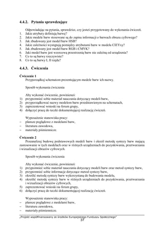 „Projekt współfinansowany ze środków Europejskiego Funduszu Społecznego”
37
4.4.2. Pytania sprawdzające
Odpowiadając na pytania, sprawdzisz, czy jesteś przygotowany do wykonania ćwiczeń.
1. Jakie atrybuty definiują barwę?
2. Jakie modele barw stosowane są do zapisu informacji o barwach obrazu cyfrowego?
3. Jak zbudowany jest model barw HSB?
4. Jakie zależności występują pomiędzy atrybutami barw w modelu CIEYxy?
5. Jak zbudowany jest model barw RGB i CMYK?
6. Jaki model barw jest wzorcową przestrzenią barw nie zależną od urządzenia?
7. Co to są barwy rzeczywiste?
8. Co to są barwy I, II rzędu?
4.4.3. Ćwiczenia
Ćwiczenie 1
Przyporządkuj schematom prezentującym modele barw ich nazwy.
Sposób wykonania ćwiczenia
Aby wykonać ćwiczenie, powinieneś:
1) przypomnieć sobie materiał nauczania dotyczący modeli barw,
2) przyporządkować nazwy modelom barw przedstawionym na schematach,
3) zaprezentować wnioski na forum grupy,
4) dołączyć pracę do teczki dokumentującej realizację ćwiczeń.
Wyposażenie stanowiska pracy:
− plansze poglądowe z modelami barw,
− literatura zawodowa,
− materiały piśmiennicze.
Ćwiczenie 2
Przeanalizuj budowę podstawowych modeli barw i określ metodę syntezy barw mającą
zastosowanie w tych modelach oraz w różnych urządzeniach do pozyskiwania, przetwarzania
i wizualizacji obrazów cyfrowych.
Sposób wykonania ćwiczenia
Aby wykonać ćwiczenie, powinieneś:
1) przypomnieć sobie materiał nauczania dotyczący modeli barw oraz metod syntezy barw,
2) przypomnieć sobie informacje dotyczące metod syntezy barw,
3) określić metodę syntezy barw wykorzystaną do budowania modelu,
4) określić metodę syntezy barw w różnych urządzeniach do pozyskiwania, przetwarzania
i wizualizacji obrazów cyfrowych,
5) zaprezentować wnioski na forum grupy,
6) dołączyć pracę do teczki dokumentującej realizację ćwiczeń.
Wyposażenie stanowiska pracy:
− plansze poglądowe z modelami barw,
− literatura zawodowa,
− materiały piśmiennicze.
 