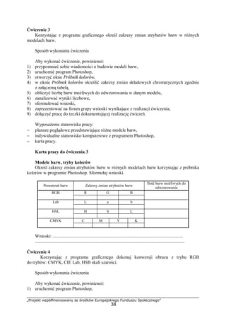 „Projekt współfinansowany ze środków Europejskiego Funduszu Społecznego”
38
Ćwiczenie 3
Korzystając z programu graficznego określ zakresy zmian atrybutów barw w różnych
modelach barw.
Sposób wykonania ćwiczenia
Aby wykonać ćwiczenie, powinieneś:
1) przypomnieć sobie wiadomości o budowie modeli barw,
2) uruchomić program Photoshop,
3) otworzyć okno Próbnik kolorów,
4) w oknie Próbnik kolorów określić zakresy zmian składowych chromatycznych zgodnie
z załączoną tabelą,
5) obliczyć liczbę barw możliwych do odwzorowania w danym modelu,
6) zanalizować wyniki liczbowe,
7) sformułować wnioski,
8) zaprezentować na forum grupy wnioski wynikające z realizacji ćwiczenia,
9) dołączyć pracę do teczki dokumentującej realizację ćwiczeń.
Wyposażenie stanowiska pracy:
− plansze poglądowe przedstawiające różne modele barw,
− indywidualne stanowisko komputerowe z programem Photoshop,
− karta pracy.
Karta pracy do ćwiczenia 3
Modele barw, tryby kolorów
Określ zakresy zmian atrybutów barw w różnych modelach barw korzystając z próbnika
kolorów w programie Photoshop. Sformułuj wnioski.
Przestrzeń barw Zakresy zmian atrybutów barw
Ilość barw możliwych do
odwzorowania
R G BRGB
L a bLab
H S LHSL
C M Y KCMYK
Wnioski: ..................................................................................................................
...................................................................................................................................
Ćwiczenie 4
Korzystając z programu graficznego dokonaj konwersji obrazu z trybu RGB
do trybów: CMYK, CIE Lab, HSB skali szarości.
Sposób wykonania ćwiczenia
Aby wykonać ćwiczenie, powinieneś:
1) uruchomić program Photoshop,
 