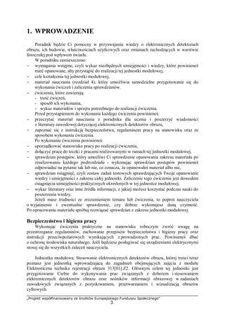 „Projekt współfinansowany ze środków Europejskiego Funduszu Społecznego”
3
1. WPROWADZENIE
Poradnik będzie Ci pomocny w przyswajaniu wiedzy o elektronicznych detektorach
obrazu, ich budowie, właściwościach użytkowych oraz zmianach zachodzących w warstwie
fotoczułej pod wpływem światła.
W poradniku zamieszczono:
− wymagania wstępne, czyli wykaz niezbędnych umiejętności i wiedzy, które powinieneś
mieć opanowane, aby przystąpić do realizacji tej jednostki modułowej,
− cele kształcenia tej jednostki modułowej,
− materiał nauczania (rozdział 4), który umożliwia samodzielne przygotowanie się do
wykonania ćwiczeń i zaliczenia sprawdzianów.
− ćwiczenia, które zawierają:
- treść ćwiczeń,
- sposób ich wykonania,
- wykaz materiałów i sprzętu potrzebnego do realizacji ćwiczenia.
Przed przystąpieniem do wykonania każdego ćwiczenia powinieneś:
− przeczytać materiał nauczania z poradnika dla ucznia i poszerzyć wiadomości
z literatury zawodowej dotyczącej elektronicznych detektorów obrazu,
− zapoznać się z instrukcją bezpieczeństwa, regulaminem pracy na stanowisku oraz ze
sposobem wykonania ćwiczenia.
Po wykonaniu ćwiczenia powinieneś:
− uporządkować stanowisko pracy po realizacji ćwiczenia,
− dołączyć pracę do teczki z pracami realizowanymi w ramach tej jednostki modułowej,
− sprawdzian postępów, który umożliwi Ci sprawdzenie opanowania zakresu materiału po
zrealizowaniu każdego podrozdziału - wykonując sprawdzian postępów powinieneś
odpowiadać na pytanie tak lub nie, co oznacza, że opanowałeś materiał albo nie,
− sprawdzian osiągnięć, czyli zestaw zadań testowych sprawdzających Twoje opanowanie
wiedzy i umiejętności z zakresu całej jednostki. Zaliczenie tego ćwiczenia jest dowodem
osiągnięcia umiejętności praktycznych określonych w tej jednostce modułowej,
− wykaz literatury oraz inne źródła informacji, z jakiej możesz korzystać podczas nauki do
poszerzenia wiedzy.
Jeżeli masz trudności ze zrozumieniem tematu lub ćwiczenia, to poproś nauczyciela
o wyjaśnienie i ewentualne sprawdzenie, czy dobrze wykonujesz daną czynność.
Po opracowaniu materiału spróbuj rozwiązać sprawdzian z zakresu jednostki modułowej.
Bezpieczeństwo i higiena pracy
Wykonując ćwiczenia praktyczne na stanowisku roboczym zwróć uwagę na
przestrzeganie regulaminów, zachowanie przepisów bezpieczeństwa i higieny pracy oraz
instrukcji przeciwpożarowych wynikających z prowadzonych prac. Powinieneś dbać
o ochronę środowiska naturalnego. Jeśli będziesz posługiwać się urządzeniami elektrycznymi
stosuj się do wszystkich zaleceń nauczyciela.
Jednostka modułowa: Stosowanie elektronicznych detektorów obrazu, której treści teraz
poznasz jest jednostką wprowadzającą do zagadnień obejmujących zajęcia z modułu
Elektroniczna technika rejestracji obrazu 313[01].Z2. Głównym celem tej jednostki jest
przygotowanie Ciebie do wykonywania prac związanych z doborem i stosowaniem
elektronicznych detektorów obrazu oraz nośników informacji obrazowej w zadaniach
zawodowych związanych z pozyskiwaniem, przetwarzaniem i wizualizacją obrazów
cyfrowych.
 
