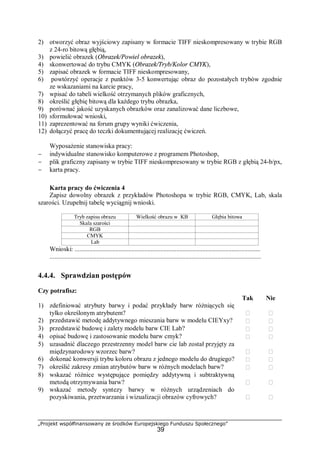 „Projekt współfinansowany ze środków Europejskiego Funduszu Społecznego”
39
2) otworzyć obraz wyjściowy zapisany w formacie TIFF nieskompresowany w trybie RGB
z 24-ro bitową głębią,
3) powielić obrazek (Obrazek/Powiel obrazek),
4) skonwertować do trybu CMYK (Obrazek/Tryb/Kolor CMYK),
5) zapisać obrazek w formacie TIFF nieskompresowany,
6) powtórzyć operacje z punktów 3-5 konwertując obraz do pozostałych trybów zgodnie
ze wskazaniami na karcie pracy,
7) wpisać do tabeli wielkość otrzymanych plików graficznych,
8) określić głębię bitową dla każdego trybu obrazka,
9) porównać jakość uzyskanych obrazków oraz zanalizować dane liczbowe,
10) sformułować wnioski,
11) zaprezentować na forum grupy wyniki ćwiczenia,
12) dołączyć pracę do teczki dokumentującej realizację ćwiczeń.
Wyposażenie stanowiska pracy:
− indywidualne stanowisko komputerowe z programem Photoshop,
− plik graficzny zapisany w trybie TIFF nieskompresowany w trybie RGB z głębią 24-b/px,
− karta pracy.
Karta pracy do ćwiczenia 4
Zapisz dowolny obrazek z przykładów Photoshopa w trybie RGB, CMYK, Lab, skala
szarości. Uzupełnij tabelę wyciągnij wnioski.
Tryb zapisu obrazu Wielkość obrazu w KB Głębia bitowa
Skala szarości
RGB
CMYK
Lab
Wnioski: ...................................................................................................................
...................................................................................................................................
4.4.4. Sprawdzian postępów
Czy potrafisz:
Tak Nie
1) zdefiniować atrybuty barwy i podać przykłady barw różniących się
tylko określonym atrybutem?  
2) przedstawić metodę addytywnego mieszania barw w modelu CIEYxy?  
3) przedstawić budowę i zalety modelu barw CIE Lab?  
4) opisać budowę i zastosowanie modelu barw cmyk?  
5) uzasadnić dlaczego przestrzenny model barw cie lab został przyjęty za
międzynarodowy wzorzec barw?  
6) dokonać konwersji trybu koloru obrazu z jednego modelu do drugiego?  
7) określić zakresy zmian atrybutów barw w różnych modelach barw?  
8) wskazać różnice występujące pomiędzy addytywną i subtraktywną
metodą otrzymywania barw?  
9) wskazać metody syntezy barwy w różnych urządzeniach do
pozyskiwania, przetwarzania i wizualizacji obrazów cyfrowych?  
 