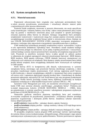 „Projekt współfinansowany ze środków Europejskiego Funduszu Społecznego”
40
4.5. System zarządzania barwą
4.5.1. Materiał nauczania
Poprawność odwzorowania barw oryginału oraz zachowanie powtarzalności barw
w całym procesie pozyskiwania, przetwarzania i wizualizacji obrazów stanowi jeden
z najważniejszych celów procesu obrazowania.
Ponieważ każde urządzenie, stosowane w procesie obrazowania, ma swoje specyficzne
cechy konstrukcyjne i elementy budowy oraz liczbę i zakres zmian parametrów pracy ważne
staje się pytanie o możliwości ustawienia pracy tych urządzeń w sposób pozwalający
otrzymać poprawne efekty barwne na obrazach. Istniejące niezgodności barw pomiędzy
urządzeniami wejściowymi i wyjściowymi mogą być usunięte poprzez stworzenie systemu
uwzględniającego wszystkie urządzenia biorące udział w otrzymywaniu obrazu. Zajmuje się
tym COLOR MANAGEMENT SYSTEM (CMS) stanowiący rozwiązanie programowo-
sprzętowe, realizujące ideę zapewnienia wiarygodności reprodukowania barw w praktyce.
CMS standaryzuje komunikację pomiędzy urządzeniami wejścia, wyświetlania i wyjścia
w celu zapewnienia dokładności reprodukcji barw. Prawidłowa zasada działania każdego
systemu powinna polegać na odnoszeniu się do jednej wspólnej przestrzeni. I rzeczywiście,
centrum każdego systemu stanowi przestrzeń barw niezależna od urządzenia (najczęściej CIE
Lab). Przestrzeń ta umożliwia wyrażanie barwy w jeden sposób (w jednym języku)
w odniesieniu do urządzeń operujących własnymi przestrzeniami barwnymi (RGB skanera,
RGB monitora, RGB aparatu cyfrowego, CMYK drukarki laserowej, atramentowej czy
offsetowej) czyli zależnymi od urządzenia. Rolę tłumaczy między przestrzeniami barw pełnią
profile barwne urządzeń, które uwzględniają odchylenia barw wzorcowych od wybranego
w CMS modelu.
Profil barwny (ICC) to komputerowy plik danych, wykorzystywany w systemie
zarządzania barwą, zawierający opis przestrzeni barwnej określonego urządzenia, a także
procedury transformacji między przestrzeniami. Czyli mówiąc najprościej profil barwny
to plik korekcyjny z danymi uwzględniający odchyłki w interpretacji barw przez urządzenie
od wzorca wraz z zapisanym algorytmem sposobu korekcji barw i transformacji do idealnej
przestrzeni odniesienia, najczęściej CIE Lab. Profil barwny jest więc przypisany konkretnemu
urządzeniu. Profile barwne pozwalają uzyskać barwę najbliższą oczekiwanej na każdym
urządzeniu wchodzącym w skład skalibrowanych torów systemu CMS [8, s. 99].
Systemów Color Management jest wiele, ale niezależnie od rozwiązań szczegółowych
każdy CMS musi zawierać elementy umożliwiające „zarządzanie barwą”. Podstawą jest
tu moduł dopasowania kolorów (COLOR MATCHING MODULE – CMM), który
po zainstalowaniu w systemie umożliwia tworzenie i udostępnianie programom użytkowym
profili barw (COLOR PROFILES) [9, s. 99].
Stanowisko graficzne umożliwia poprawną reprodukcję barw pod warunkiem,
że wszystkie urządzenia do pozyskiwania, przetwarzania i wizualizacji obrazów posiadają
poprawnie wygenerowane i dostrojone profile barwne. Zasadniczy schemat stanowiska
tworzy układ trzech profili:
− profil wejściowy (input profiles – opisujący skanery, aparaty i kamery),
− profil wyświetlania (display profiles − opisuje monitory i ekrany LCD stąd druga nazwa
profil monitorowy),
− profil wyjściowy (output profiles – opisujący drukarki i maszyny drukujące) [9, s. 100].
W przypadku urządzenia wejścia program CMS porównuje wartości wprowadzonego
do systemu obrazu wzorca (zeskanowanego, sfotografowanego, sfilmowanego) z jego opisem
matematycznym wykonanym przy użyciu spektrofotometru. Wartości porównawcze zapisane
 